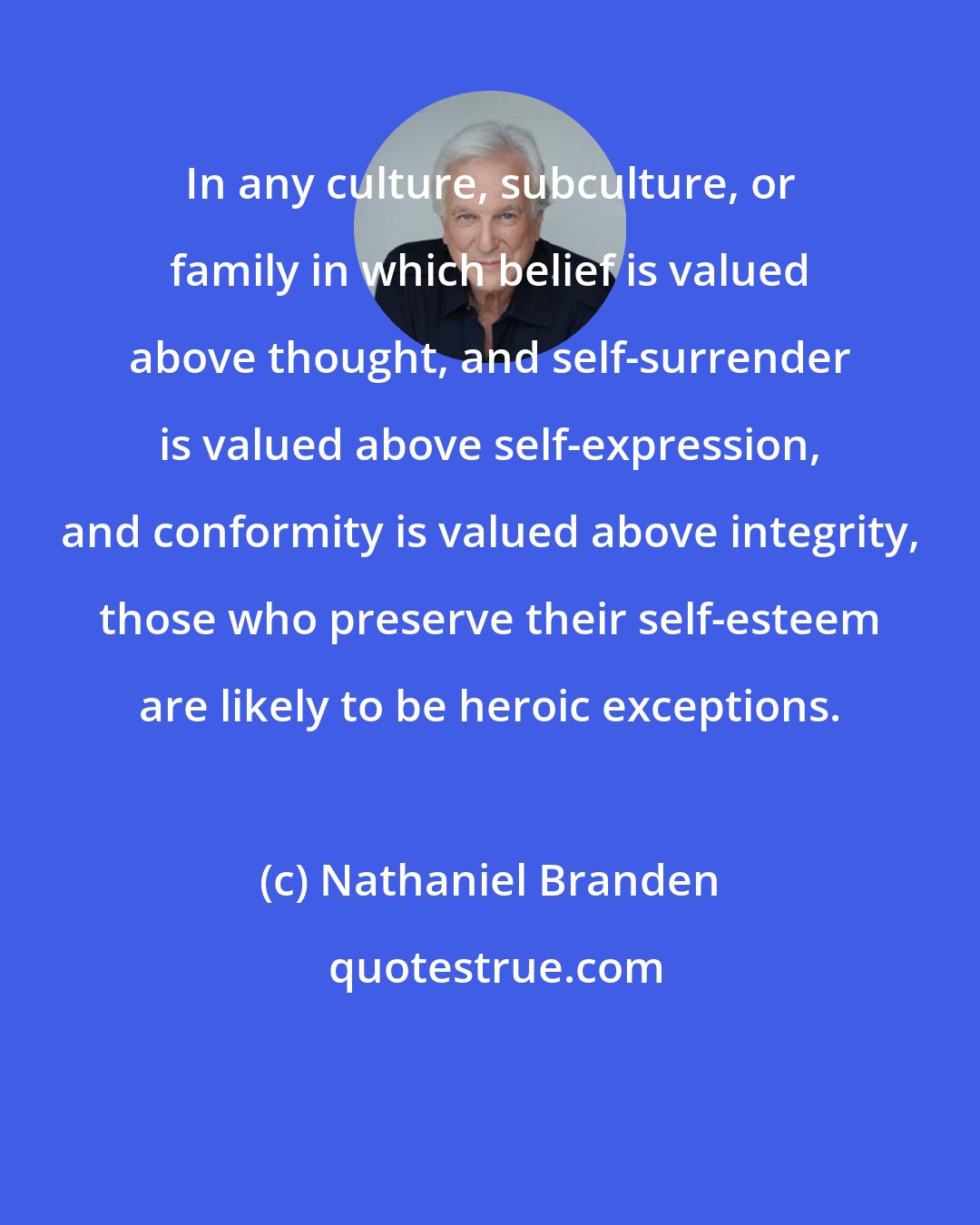 Nathaniel Branden: In any culture, subculture, or family in which belief is valued above thought, and self-surrender is valued above self-expression, and conformity is valued above integrity, those who preserve their self-esteem are likely to be heroic exceptions.