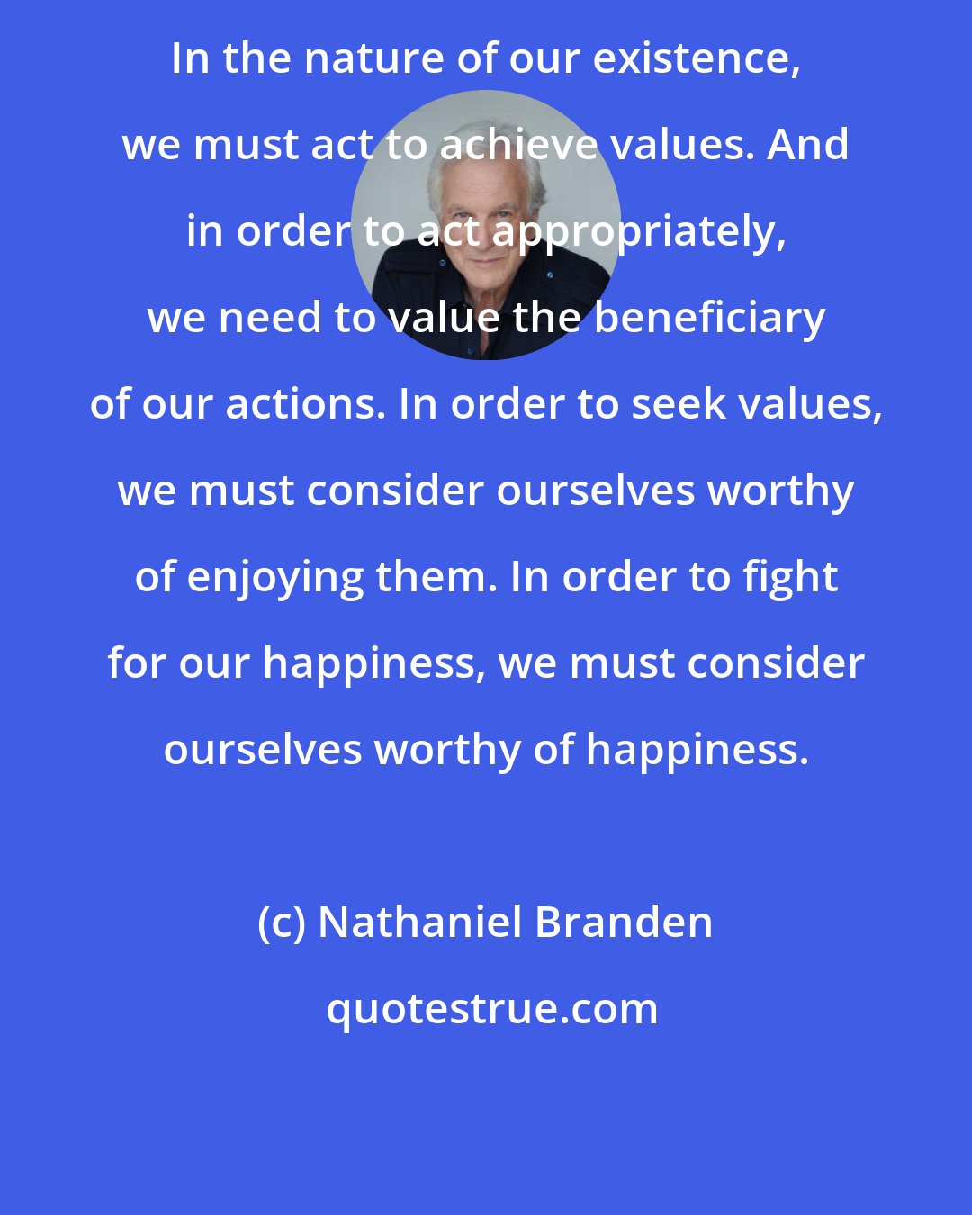 Nathaniel Branden: In the nature of our existence, we must act to achieve values. And in order to act appropriately, we need to value the beneficiary of our actions. In order to seek values, we must consider ourselves worthy of enjoying them. In order to fight for our happiness, we must consider ourselves worthy of happiness.