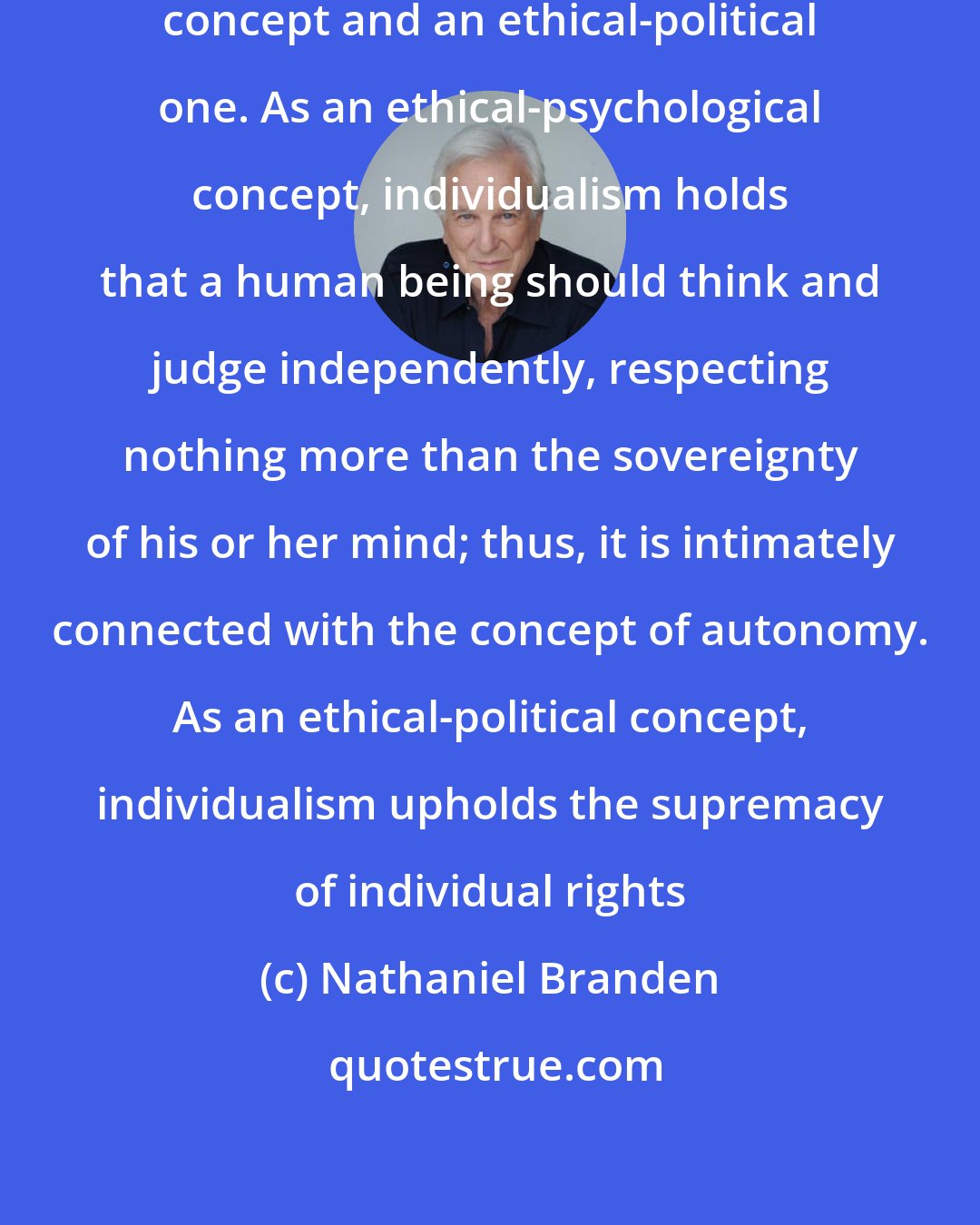 Nathaniel Branden: Individualism is at once an ethical-psychological concept and an ethical-political one. As an ethical-psychological concept, individualism holds that a human being should think and judge independently, respecting nothing more than the sovereignty of his or her mind; thus, it is intimately connected with the concept of autonomy. As an ethical-political concept, individualism upholds the supremacy of individual rights