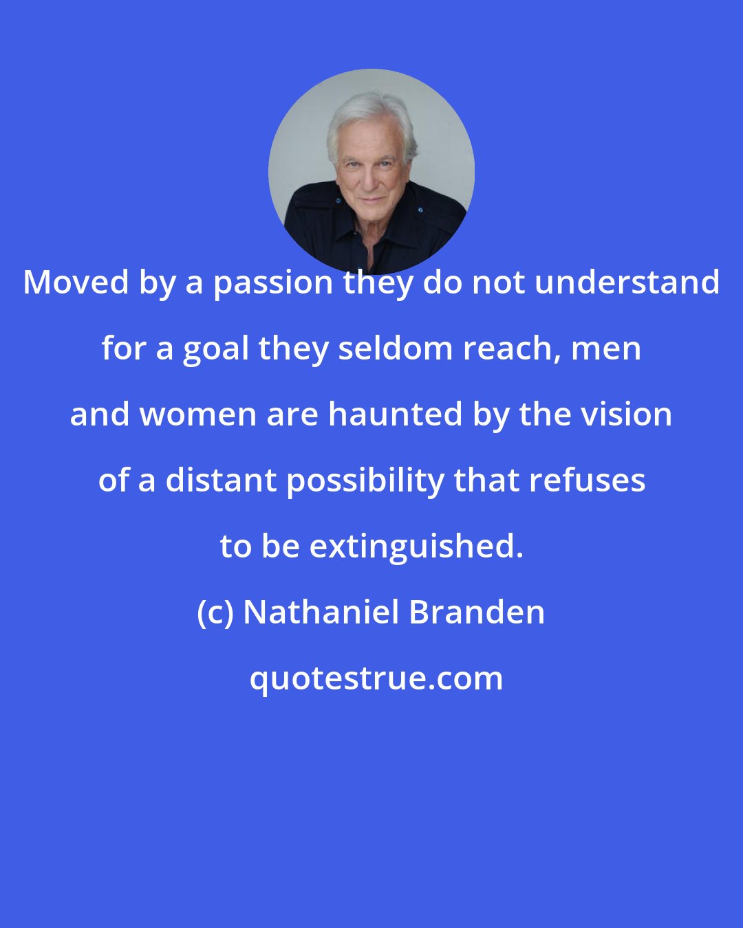 Nathaniel Branden: Moved by a passion they do not understand for a goal they seldom reach, men and women are haunted by the vision of a distant possibility that refuses to be extinguished.