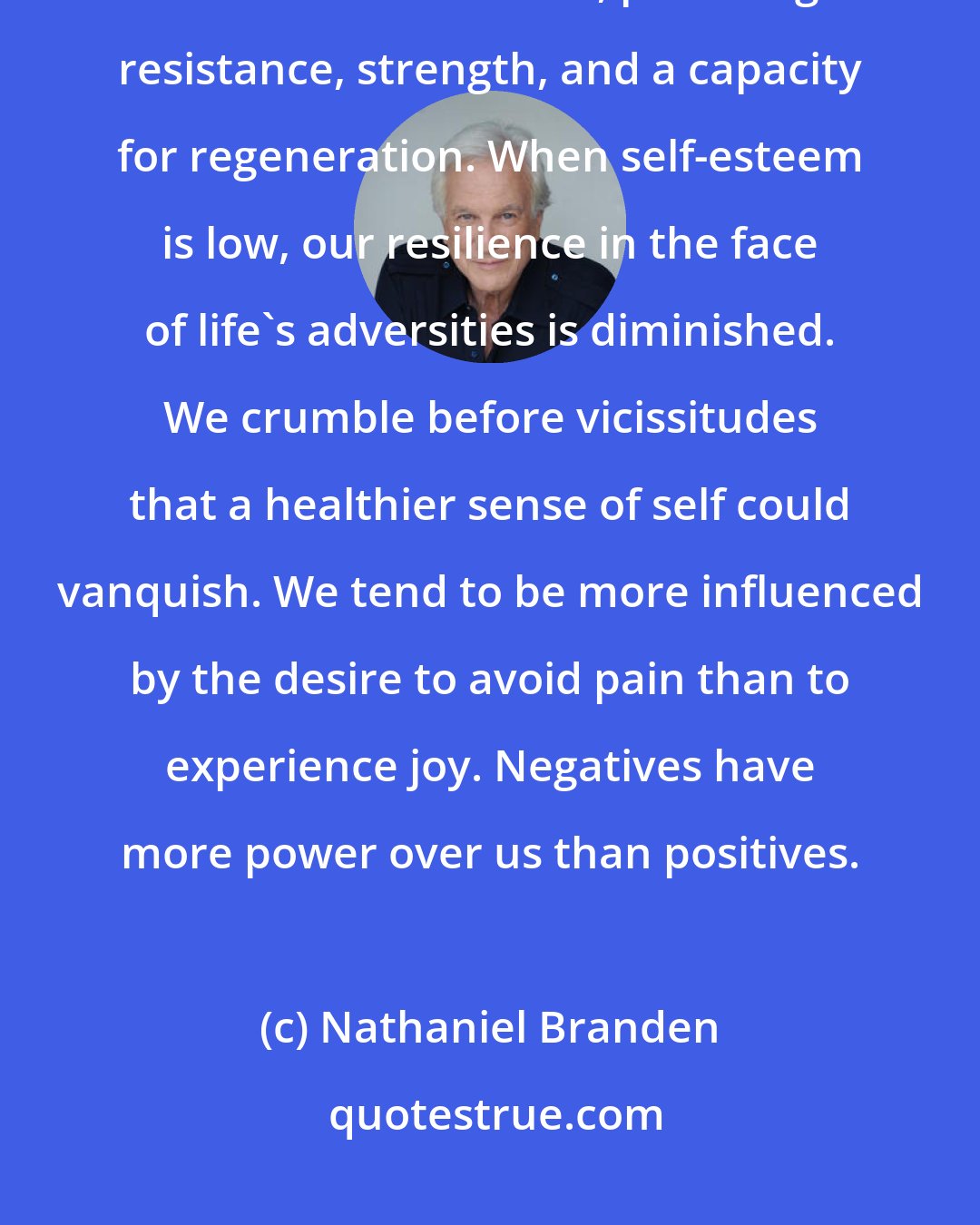 Nathaniel Branden: Positive self-esteem operates as, in effect, the immune system of the consciousness, providing resistance, strength, and a capacity for regeneration. When self-esteem is low, our resilience in the face of life's adversities is diminished. We crumble before vicissitudes that a healthier sense of self could vanquish. We tend to be more influenced by the desire to avoid pain than to experience joy. Negatives have more power over us than positives.