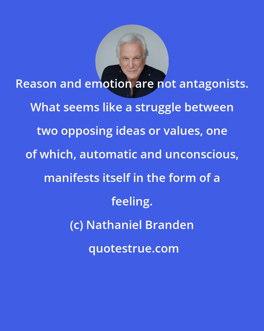 Nathaniel Branden: Reason and emotion are not antagonists. What seems like a struggle between two opposing ideas or values, one of which, automatic and unconscious, manifests itself in the form of a feeling.