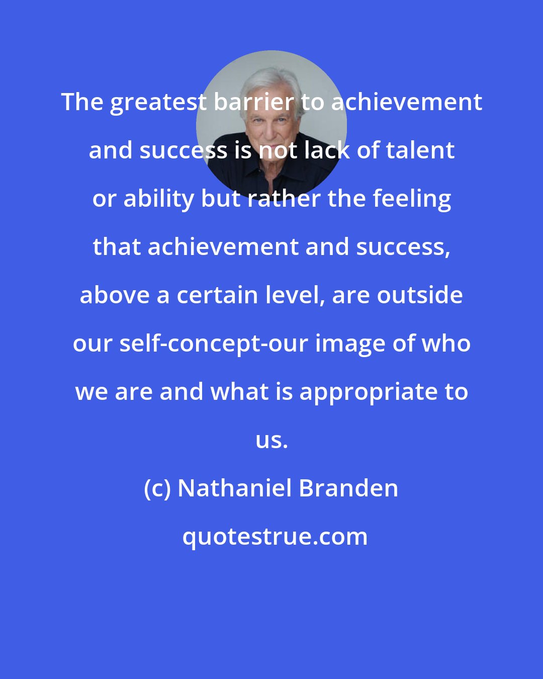 Nathaniel Branden: The greatest barrier to achievement and success is not lack of talent or ability but rather the feeling that achievement and success, above a certain level, are outside our self-concept-our image of who we are and what is appropriate to us.