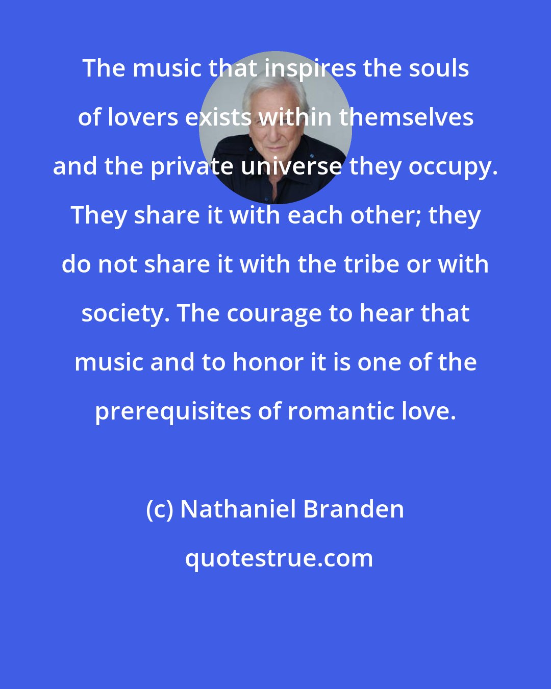 Nathaniel Branden: The music that inspires the souls of lovers exists within themselves and the private universe they occupy. They share it with each other; they do not share it with the tribe or with society. The courage to hear that music and to honor it is one of the prerequisites of romantic love.