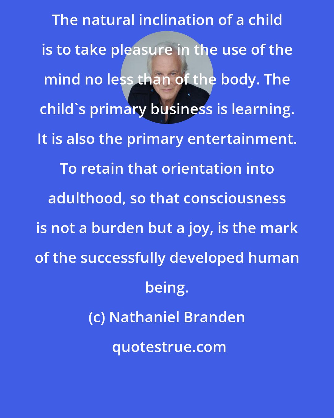 Nathaniel Branden: The natural inclination of a child is to take pleasure in the use of the mind no less than of the body. The child's primary business is learning. It is also the primary entertainment. To retain that orientation into adulthood, so that consciousness is not a burden but a joy, is the mark of the successfully developed human being.