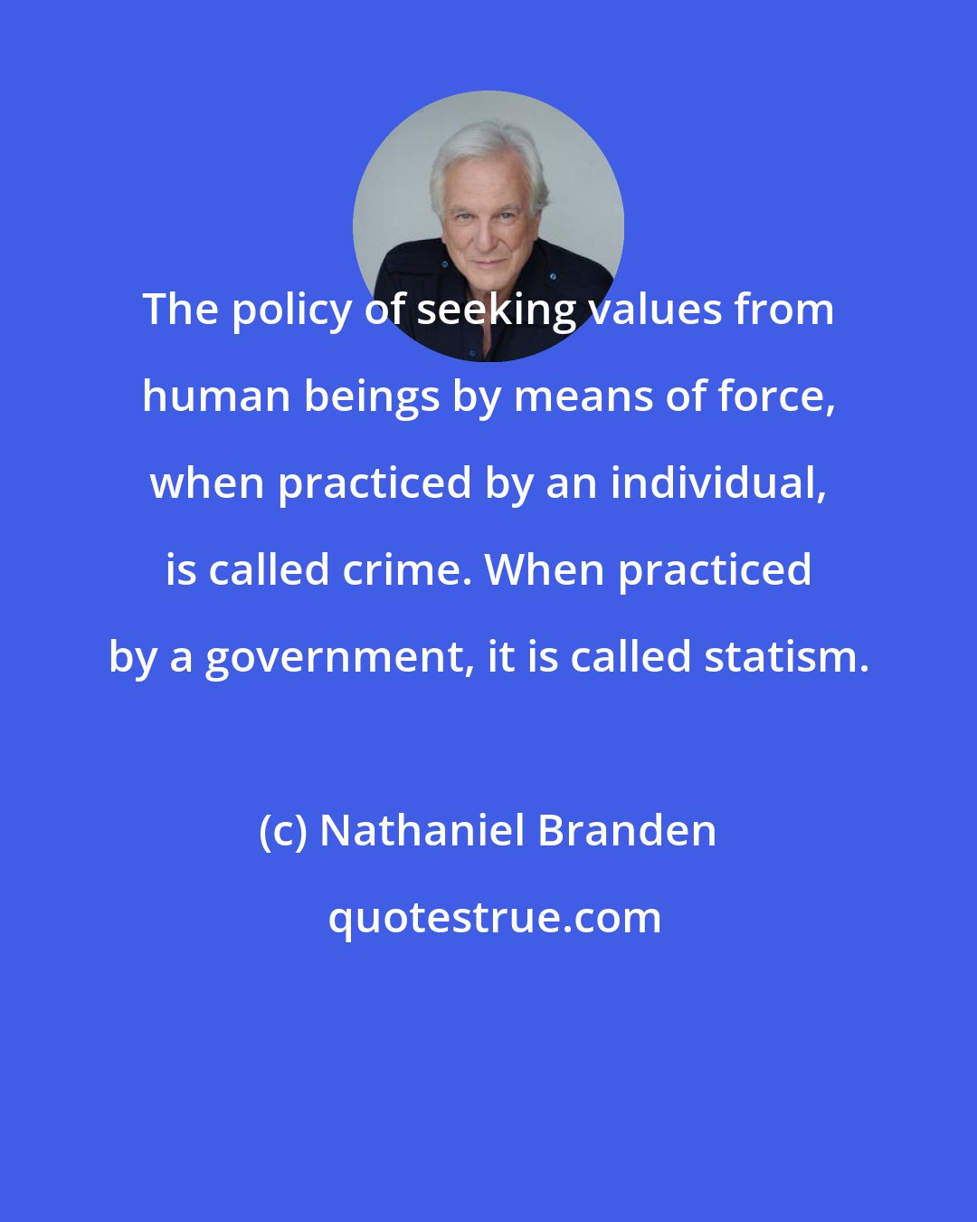 Nathaniel Branden: The policy of seeking values from human beings by means of force, when practiced by an individual, is called crime. When practiced by a government, it is called statism.