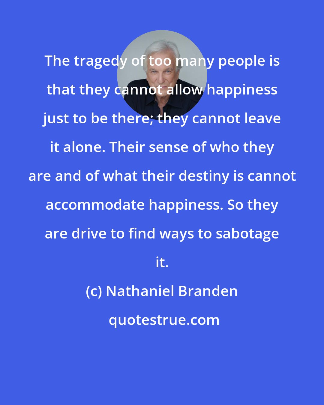 Nathaniel Branden: The tragedy of too many people is that they cannot allow happiness just to be there; they cannot leave it alone. Their sense of who they are and of what their destiny is cannot accommodate happiness. So they are drive to find ways to sabotage it.