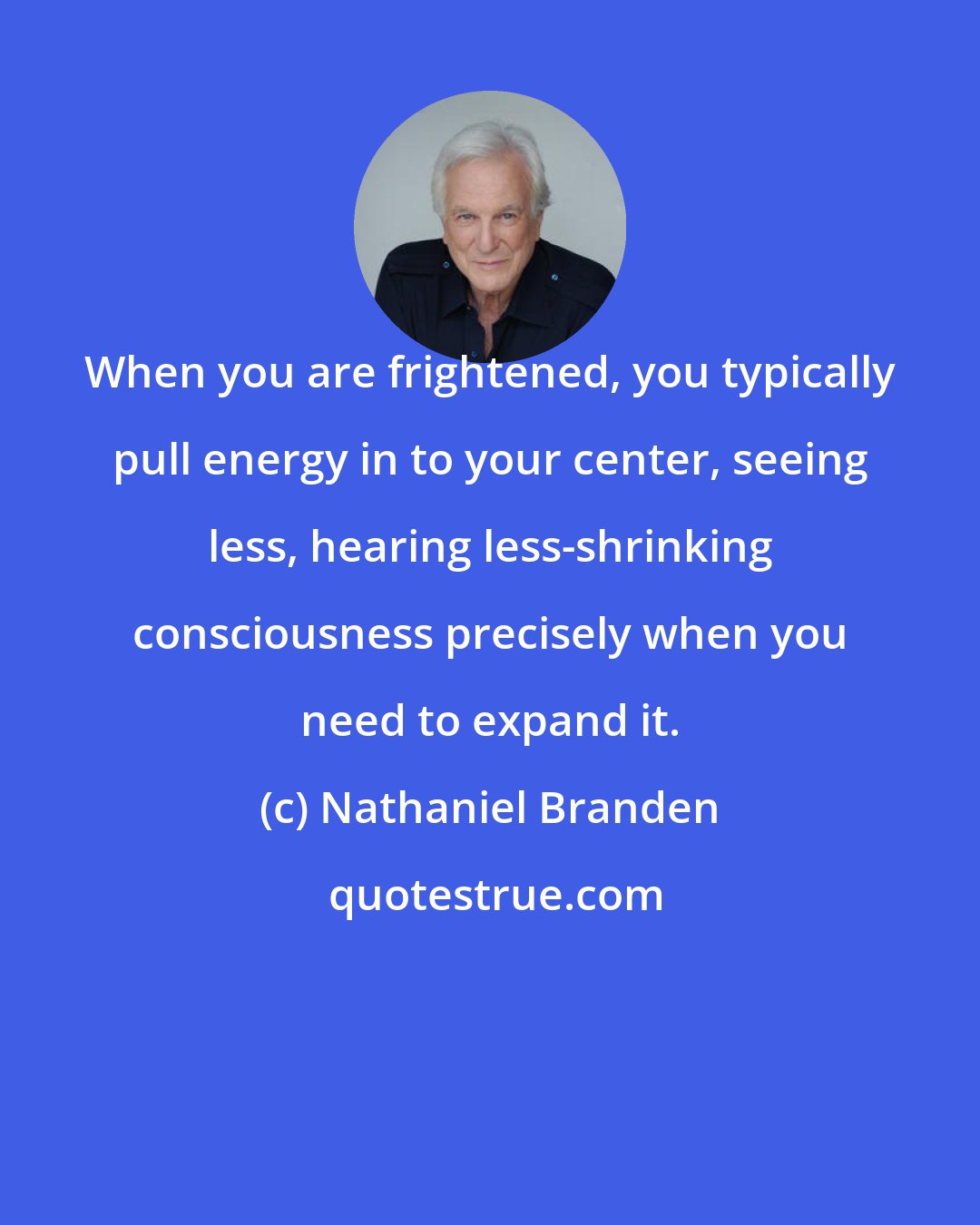 Nathaniel Branden: When you are frightened, you typically pull energy in to your center, seeing less, hearing less-shrinking consciousness precisely when you need to expand it.