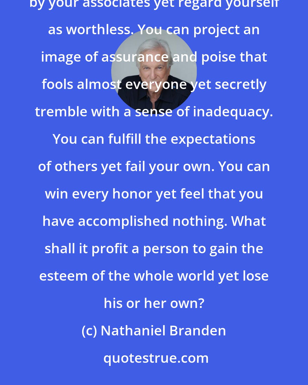 Nathaniel Branden: You can be loved by your family, your mate, and your friends yet not love yourself. You can be admired by your associates yet regard yourself as worthless. You can project an image of assurance and poise that fools almost everyone yet secretly tremble with a sense of inadequacy. You can fulfill the expectations of others yet fail your own. You can win every honor yet feel that you have accomplished nothing. What shall it profit a person to gain the esteem of the whole world yet lose his or her own?