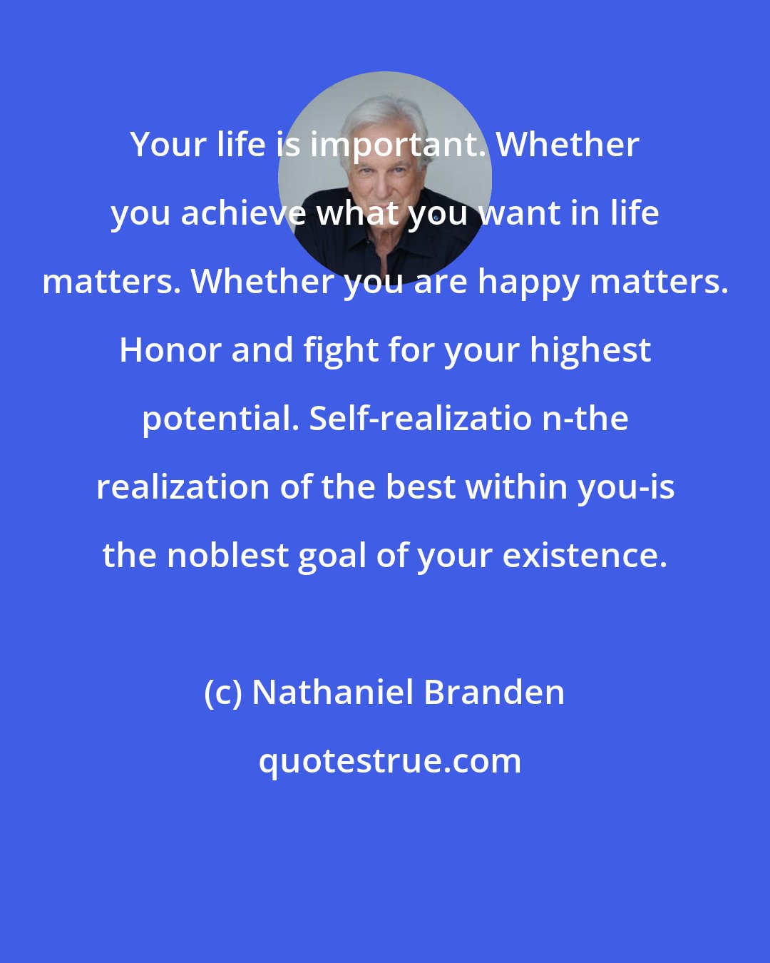 Nathaniel Branden: Your life is important. Whether you achieve what you want in life matters. Whether you are happy matters. Honor and fight for your highest potential. Self-realizatio n-the realization of the best within you-is the noblest goal of your existence.