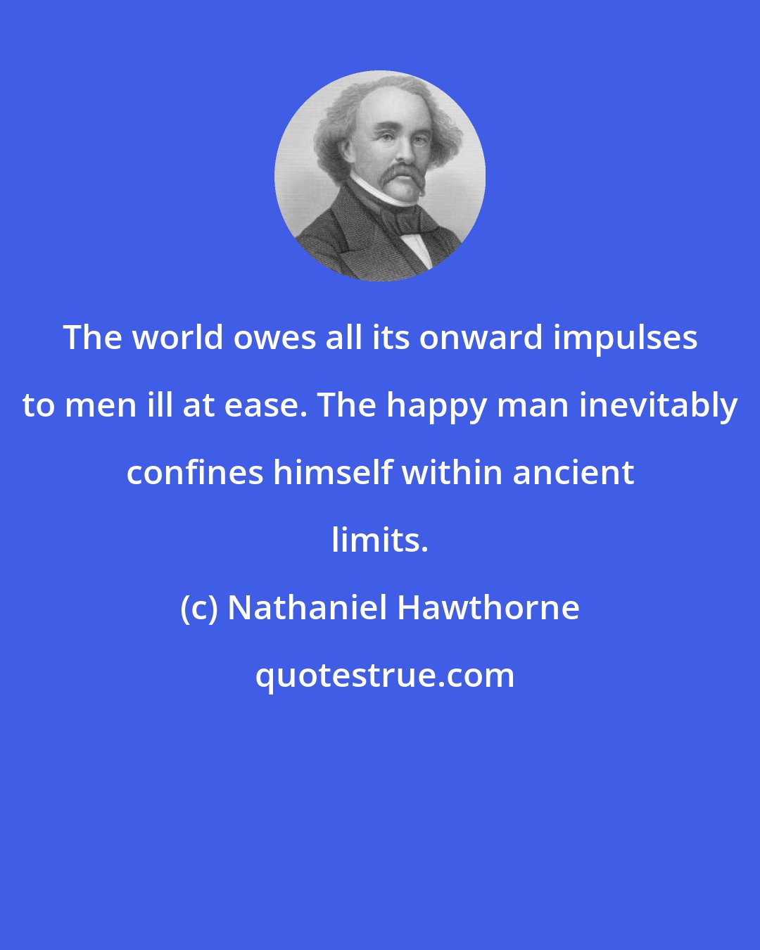 Nathaniel Hawthorne: The world owes all its onward impulses to men ill at ease. The happy man inevitably confines himself within ancient limits.