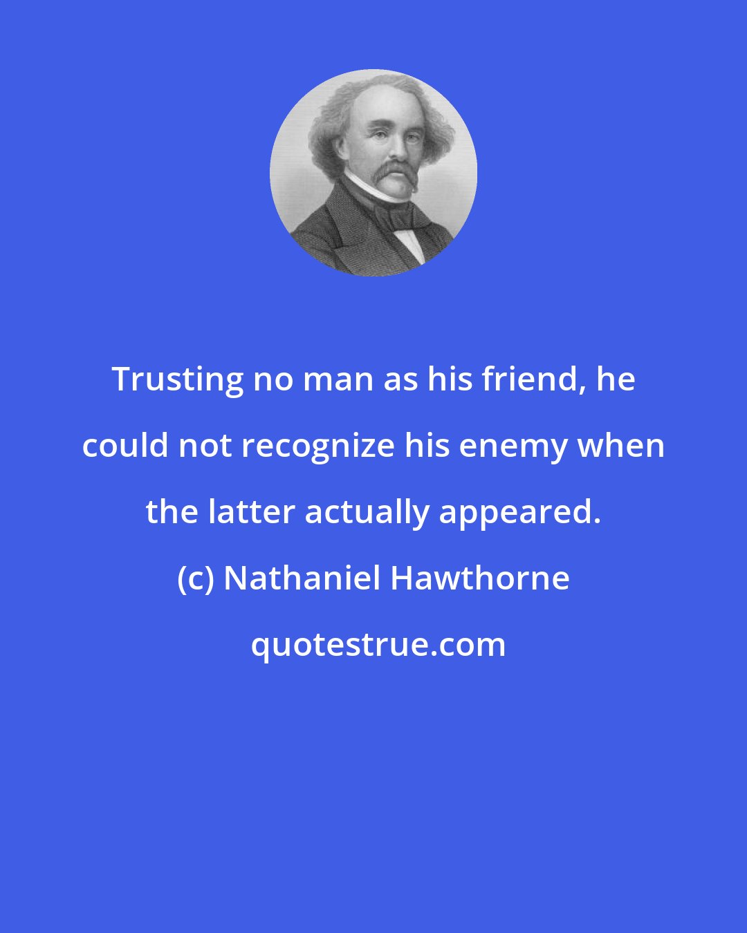 Nathaniel Hawthorne: Trusting no man as his friend, he could not recognize his enemy when the latter actually appeared.