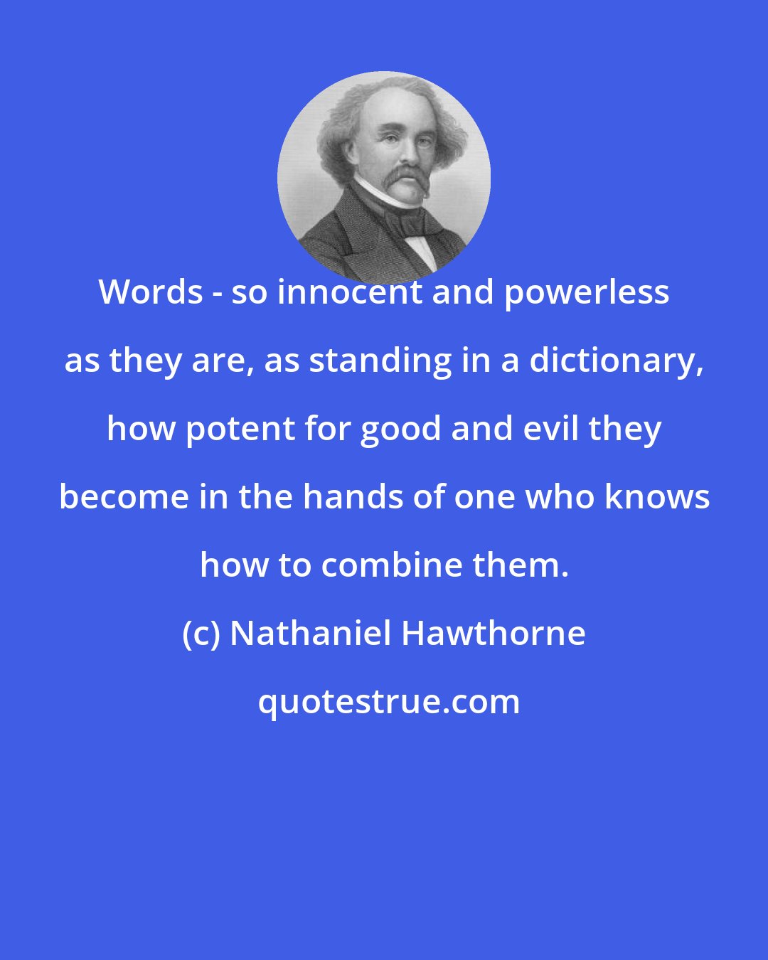 Nathaniel Hawthorne: Words - so innocent and powerless as they are, as standing in a dictionary, how potent for good and evil they become in the hands of one who knows how to combine them.