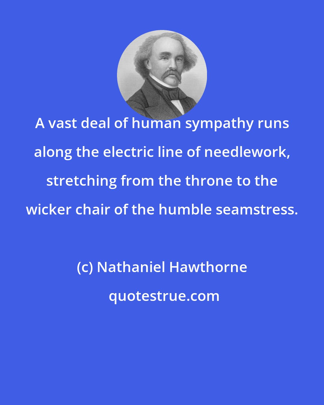 Nathaniel Hawthorne: A vast deal of human sympathy runs along the electric line of needlework, stretching from the throne to the wicker chair of the humble seamstress.