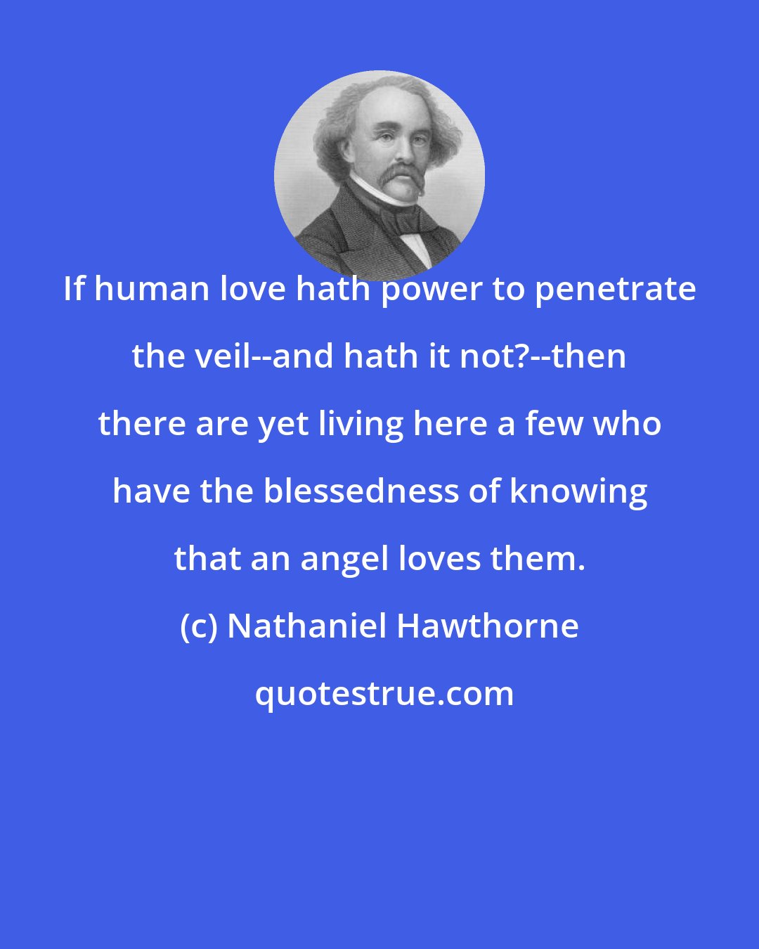 Nathaniel Hawthorne: If human love hath power to penetrate the veil--and hath it not?--then there are yet living here a few who have the blessedness of knowing that an angel loves them.