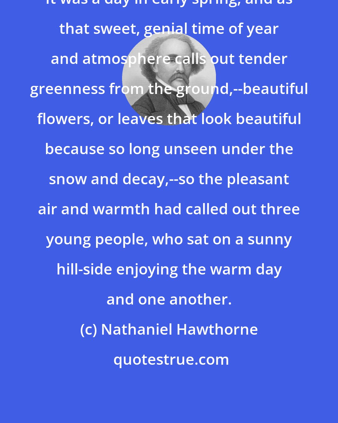 Nathaniel Hawthorne: It was a day in early spring; and as that sweet, genial time of year and atmosphere calls out tender greenness from the ground,--beautiful flowers, or leaves that look beautiful because so long unseen under the snow and decay,--so the pleasant air and warmth had called out three young people, who sat on a sunny hill-side enjoying the warm day and one another.