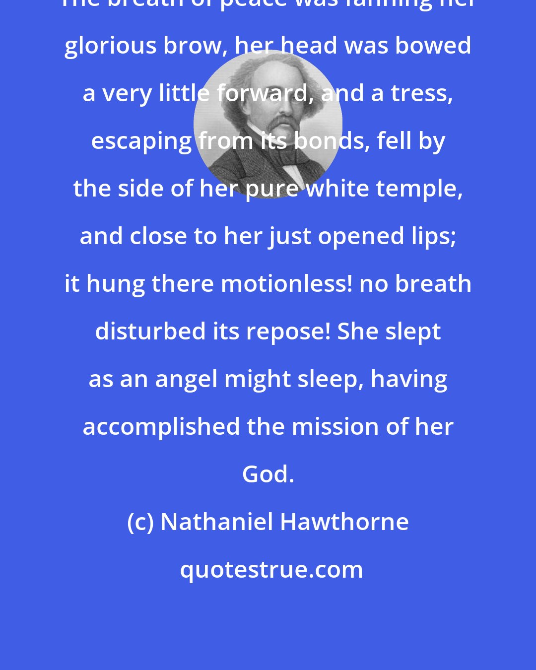 Nathaniel Hawthorne: The breath of peace was fanning her glorious brow, her head was bowed a very little forward, and a tress, escaping from its bonds, fell by the side of her pure white temple, and close to her just opened lips; it hung there motionless! no breath disturbed its repose! She slept as an angel might sleep, having accomplished the mission of her God.