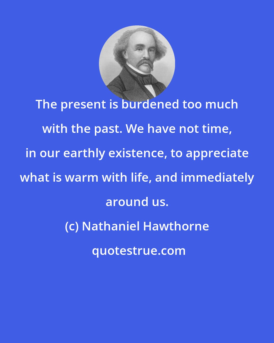 Nathaniel Hawthorne: The present is burdened too much with the past. We have not time, in our earthly existence, to appreciate what is warm with life, and immediately around us.