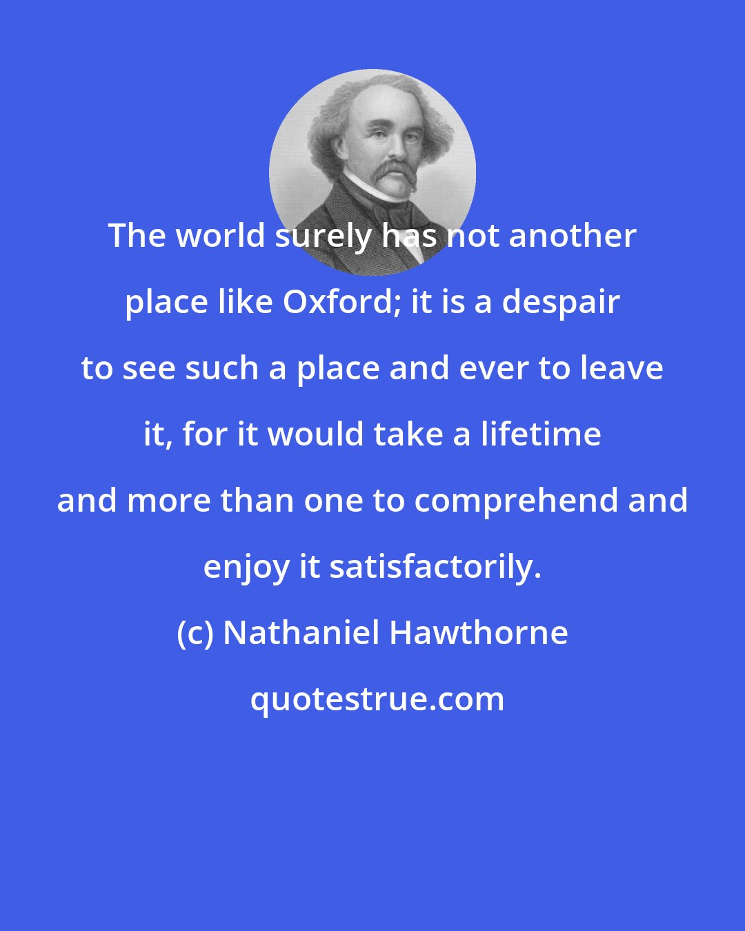 Nathaniel Hawthorne: The world surely has not another place like Oxford; it is a despair to see such a place and ever to leave it, for it would take a lifetime and more than one to comprehend and enjoy it satisfactorily.