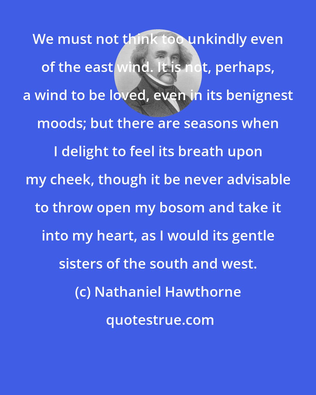 Nathaniel Hawthorne: We must not think too unkindly even of the east wind. It is not, perhaps, a wind to be loved, even in its benignest moods; but there are seasons when I delight to feel its breath upon my cheek, though it be never advisable to throw open my bosom and take it into my heart, as I would its gentle sisters of the south and west.