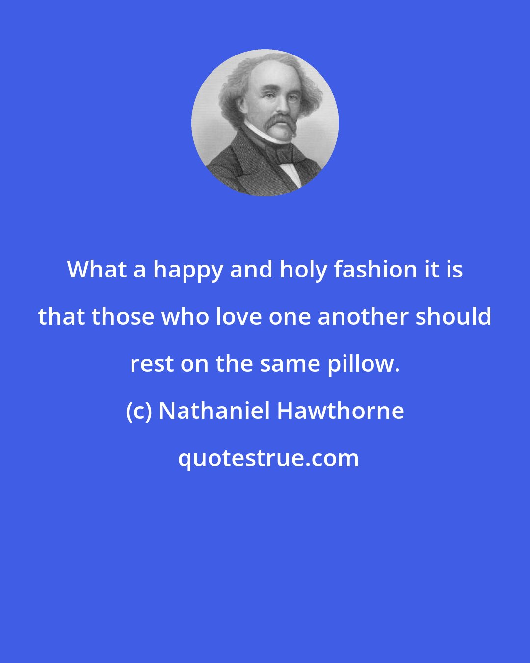 Nathaniel Hawthorne: What a happy and holy fashion it is that those who love one another should rest on the same pillow.