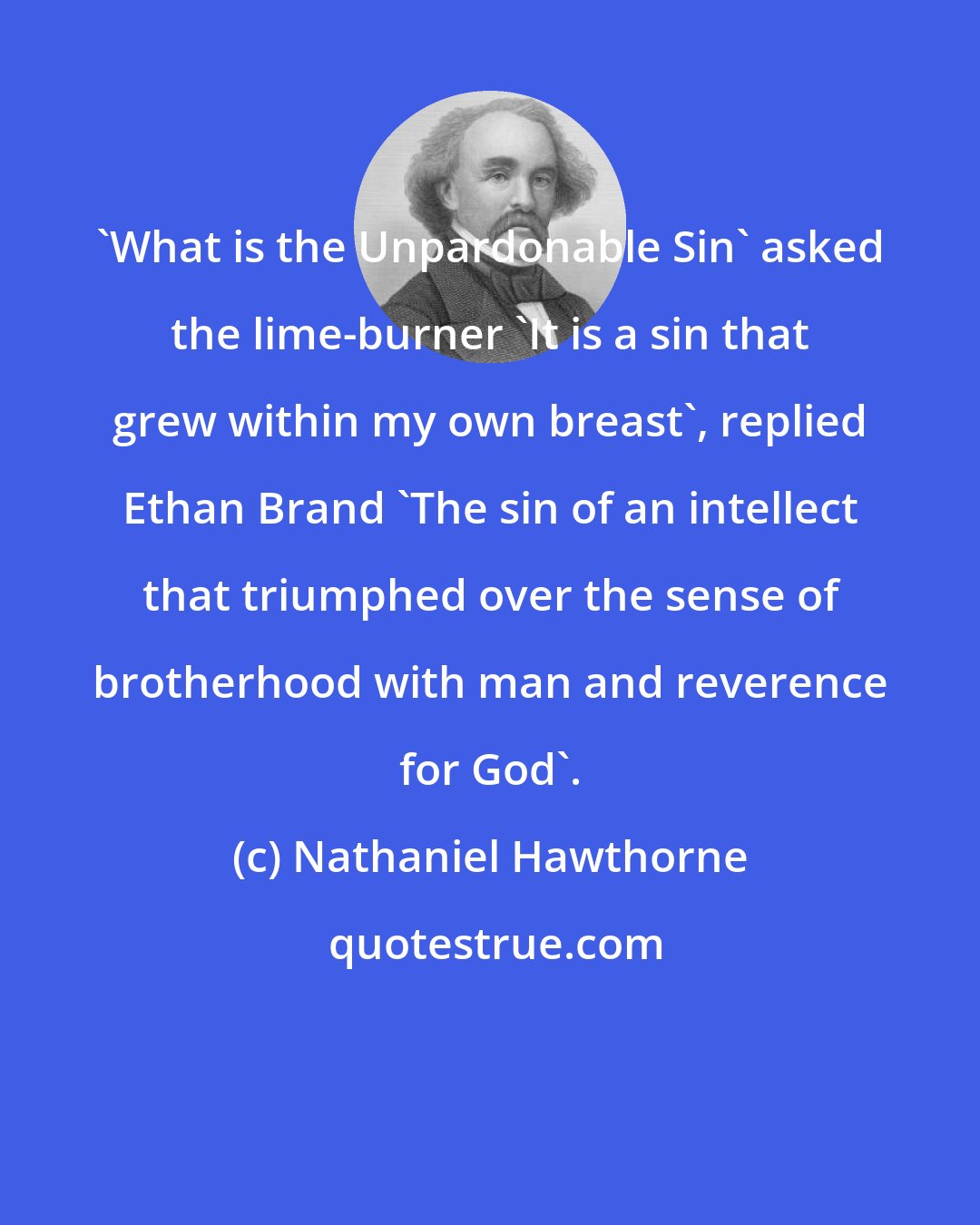 Nathaniel Hawthorne: 'What is the Unpardonable Sin' asked the lime-burner 'It is a sin that grew within my own breast', replied Ethan Brand 'The sin of an intellect that triumphed over the sense of brotherhood with man and reverence for God'.
