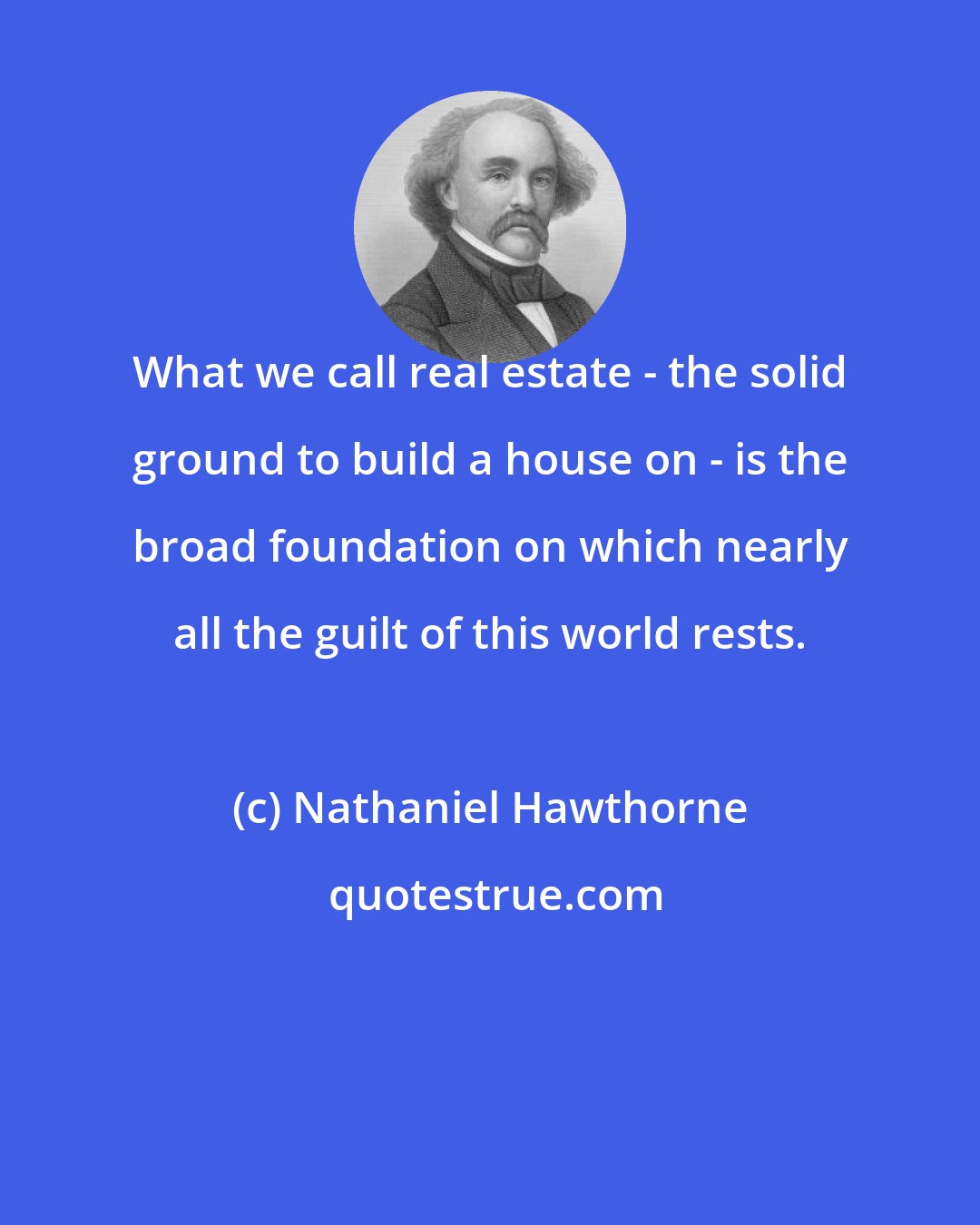 Nathaniel Hawthorne: What we call real estate - the solid ground to build a house on - is the broad foundation on which nearly all the guilt of this world rests.