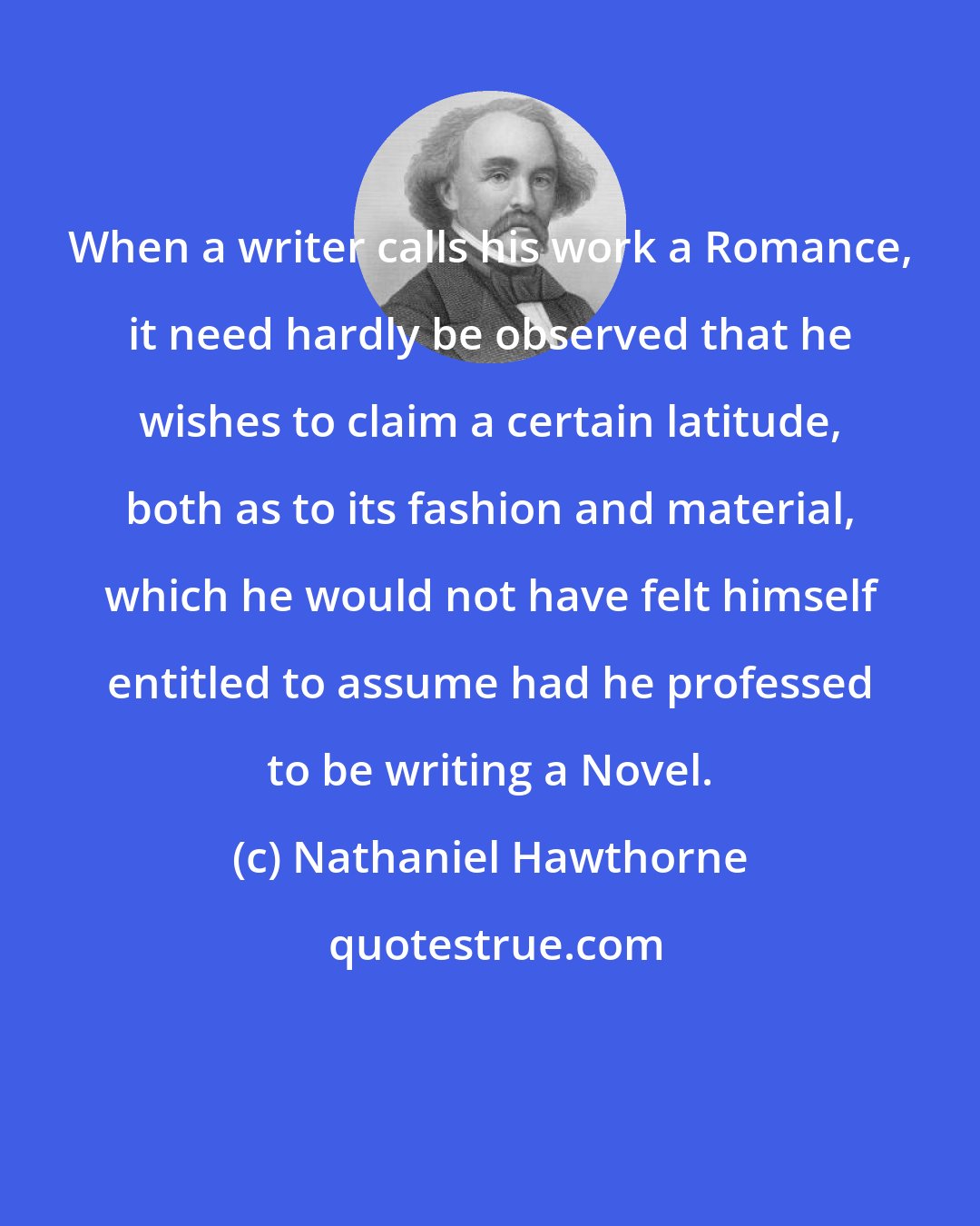 Nathaniel Hawthorne: When a writer calls his work a Romance, it need hardly be observed that he wishes to claim a certain latitude, both as to its fashion and material, which he would not have felt himself entitled to assume had he professed to be writing a Novel.