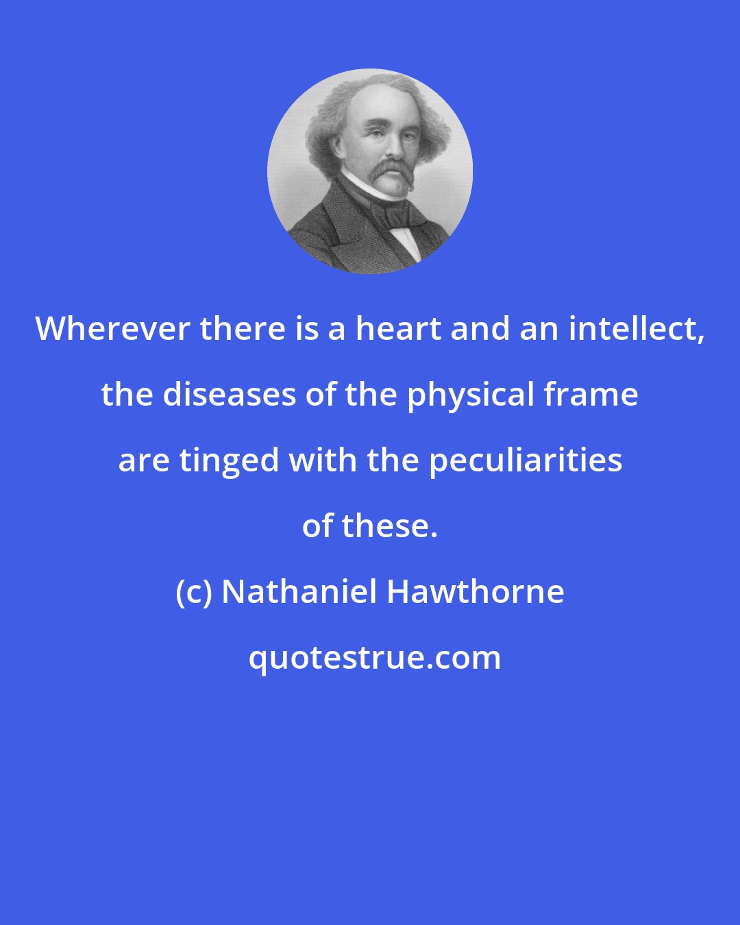 Nathaniel Hawthorne: Wherever there is a heart and an intellect, the diseases of the physical frame are tinged with the peculiarities of these.