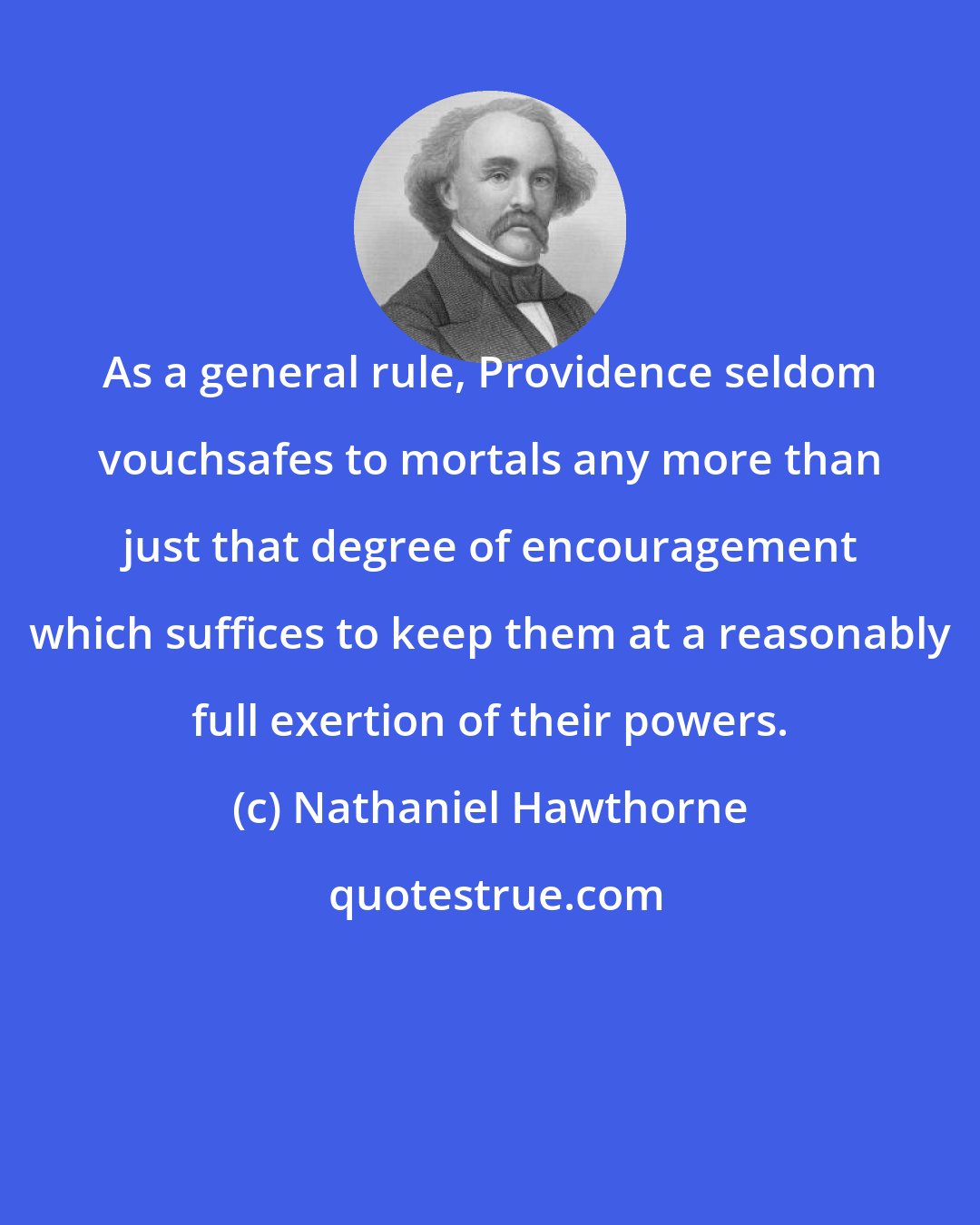 Nathaniel Hawthorne: As a general rule, Providence seldom vouchsafes to mortals any more than just that degree of encouragement which suffices to keep them at a reasonably full exertion of their powers.