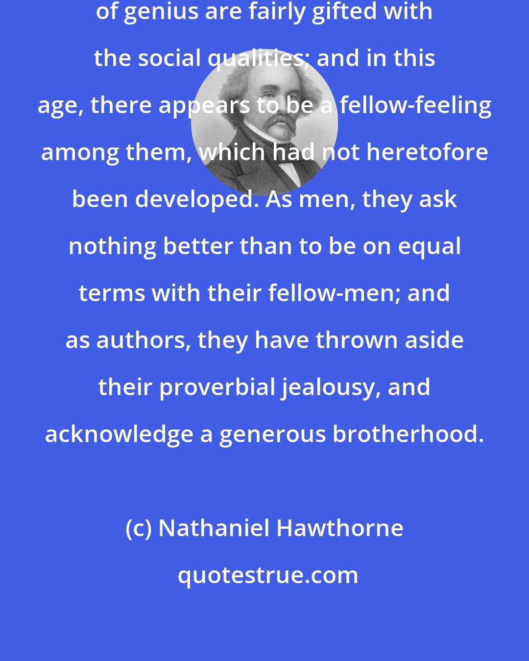 Nathaniel Hawthorne: As far as my experience goes, men of genius are fairly gifted with the social qualities; and in this age, there appears to be a fellow-feeling among them, which had not heretofore been developed. As men, they ask nothing better than to be on equal terms with their fellow-men; and as authors, they have thrown aside their proverbial jealousy, and acknowledge a generous brotherhood.