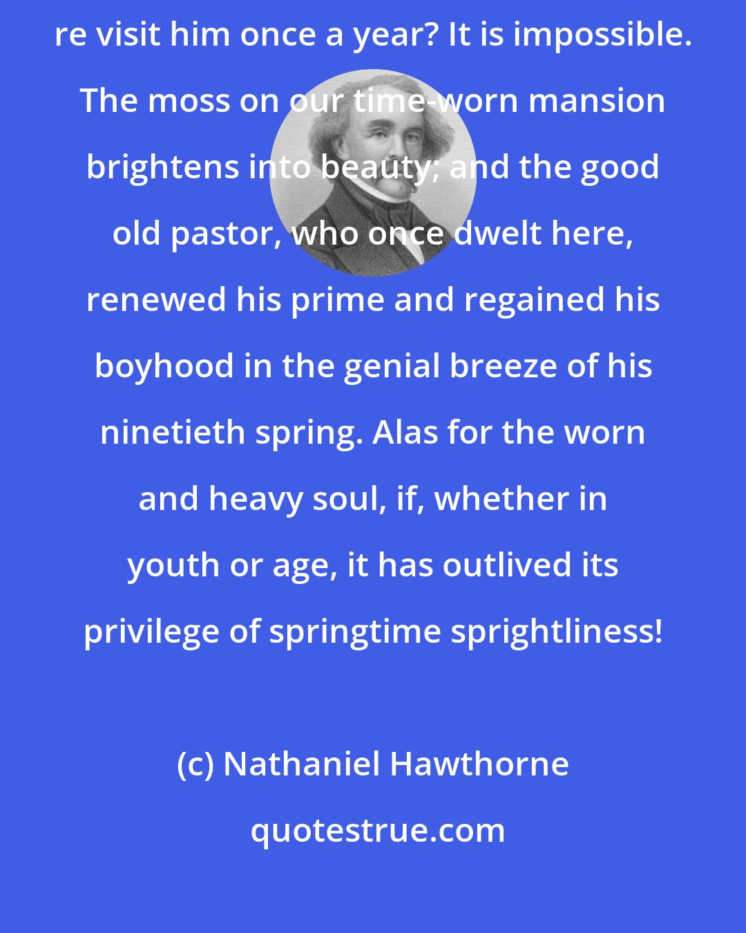 Nathaniel Hawthorne: Can man be so age-stricken that no faintest sunshine of his youth may re visit him once a year? It is impossible. The moss on our time-worn mansion brightens into beauty; and the good old pastor, who once dwelt here, renewed his prime and regained his boyhood in the genial breeze of his ninetieth spring. Alas for the worn and heavy soul, if, whether in youth or age, it has outlived its privilege of springtime sprightliness!