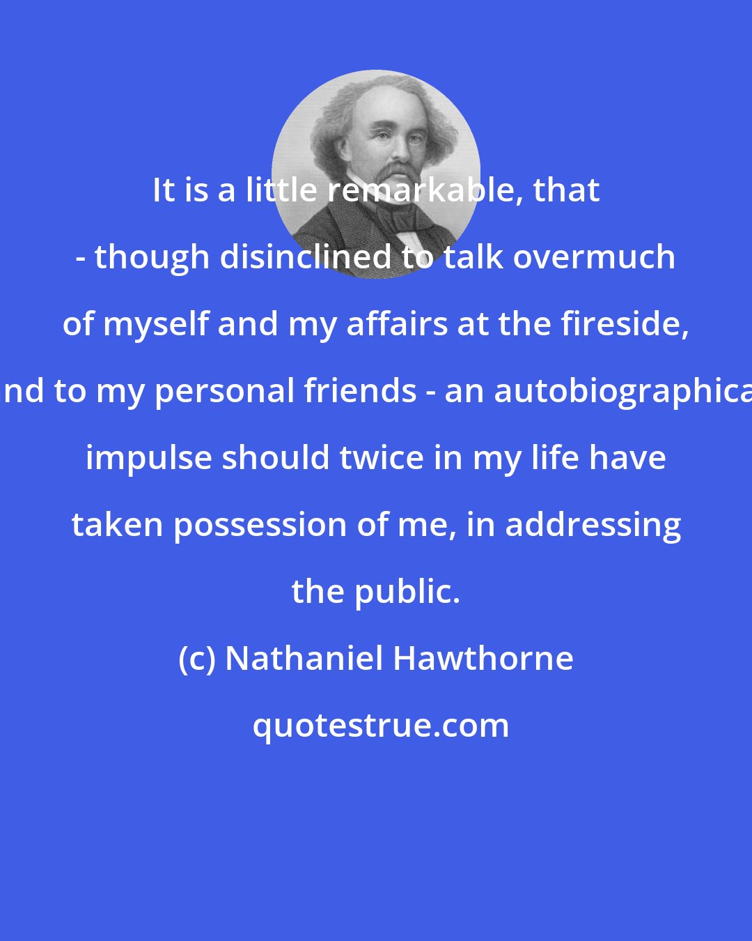 Nathaniel Hawthorne: It is a little remarkable, that - though disinclined to talk overmuch of myself and my affairs at the fireside, and to my personal friends - an autobiographical impulse should twice in my life have taken possession of me, in addressing the public.