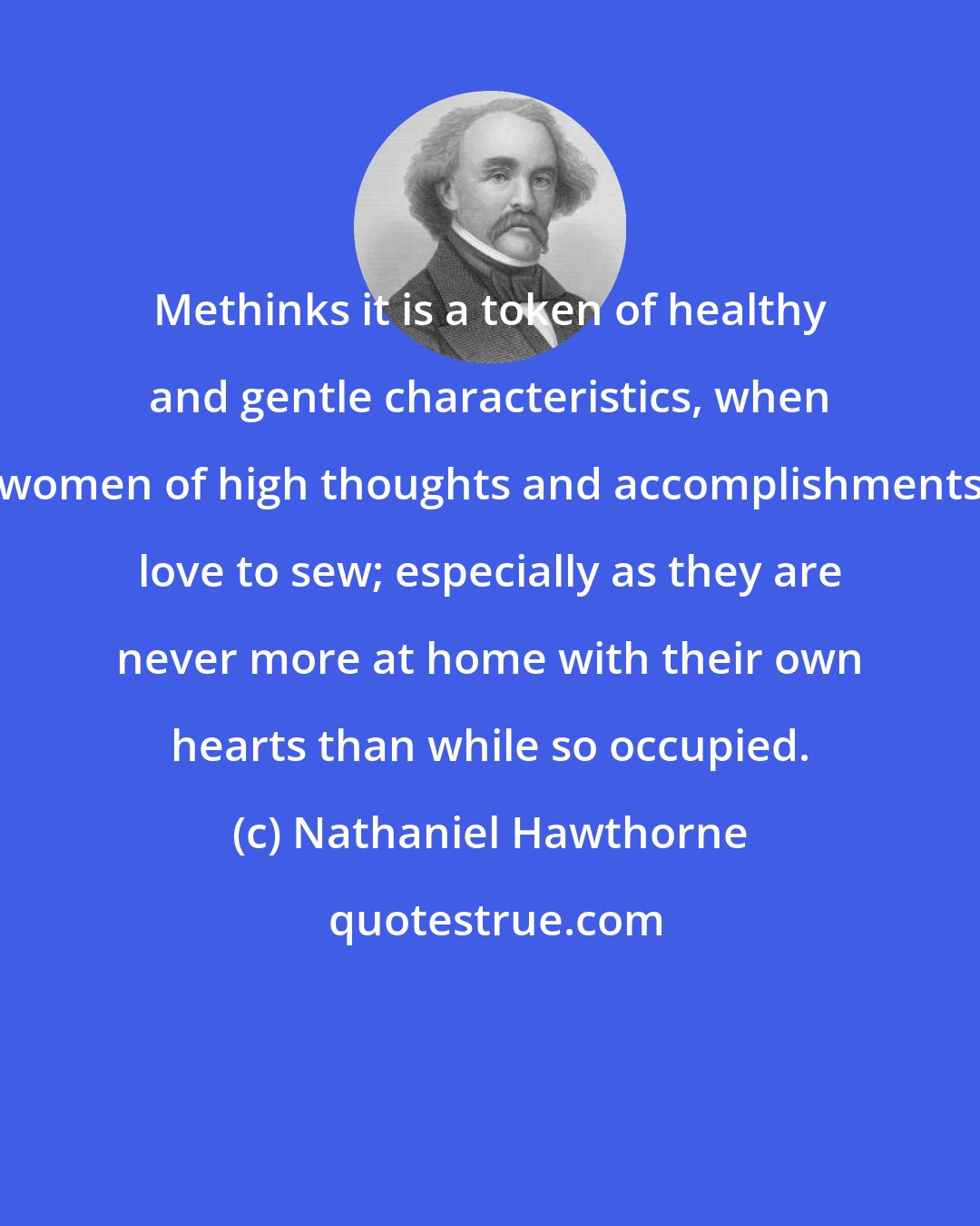 Nathaniel Hawthorne: Methinks it is a token of healthy and gentle characteristics, when women of high thoughts and accomplishments love to sew; especially as they are never more at home with their own hearts than while so occupied.