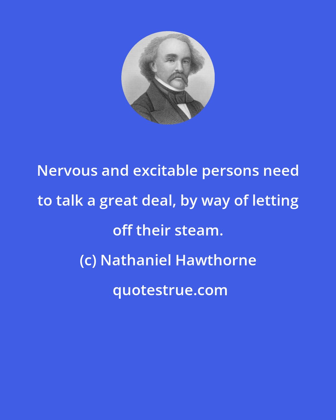 Nathaniel Hawthorne: Nervous and excitable persons need to talk a great deal, by way of letting off their steam.