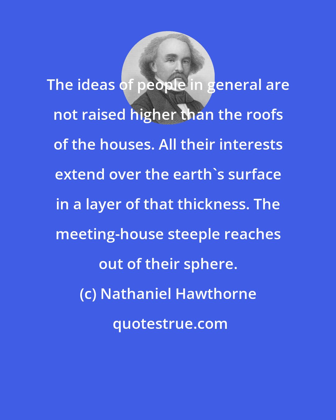 Nathaniel Hawthorne: The ideas of people in general are not raised higher than the roofs of the houses. All their interests extend over the earth's surface in a layer of that thickness. The meeting-house steeple reaches out of their sphere.