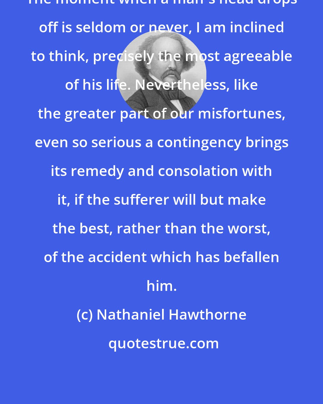 Nathaniel Hawthorne: The moment when a man's head drops off is seldom or never, I am inclined to think, precisely the most agreeable of his life. Nevertheless, like the greater part of our misfortunes, even so serious a contingency brings its remedy and consolation with it, if the sufferer will but make the best, rather than the worst, of the accident which has befallen him.