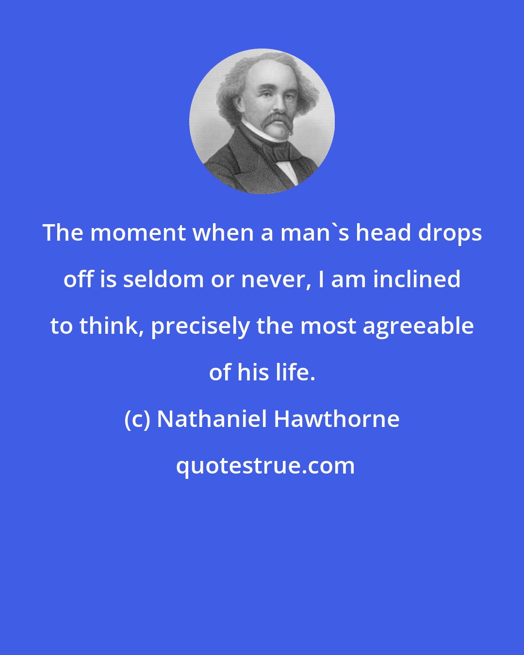 Nathaniel Hawthorne: The moment when a man's head drops off is seldom or never, I am inclined to think, precisely the most agreeable of his life.