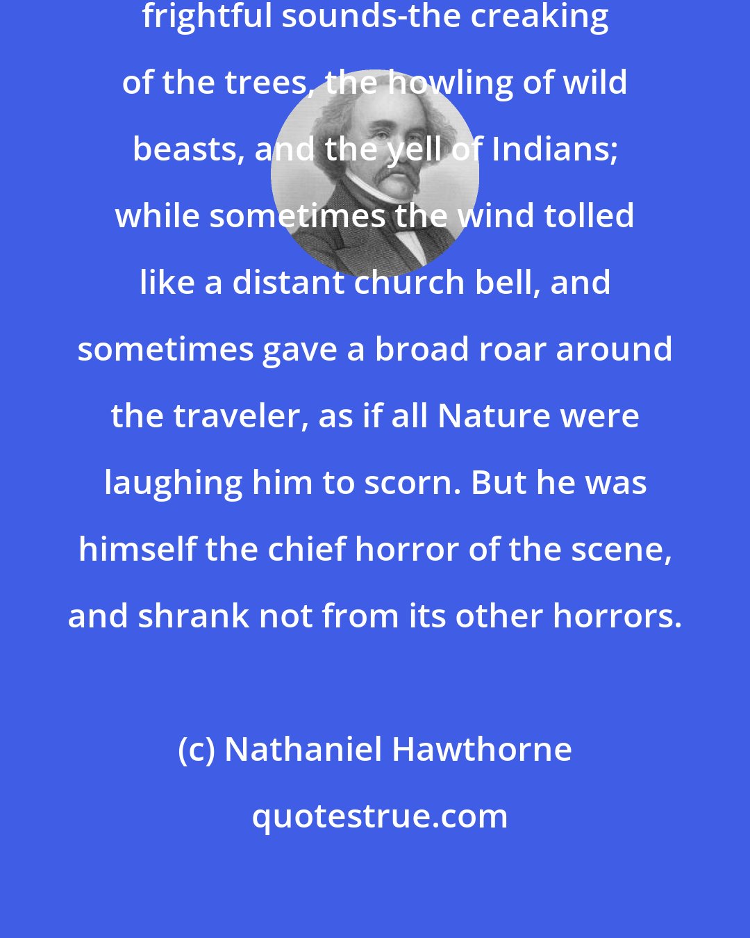 Nathaniel Hawthorne: The whole forest was peopled with frightful sounds-the creaking of the trees, the howling of wild beasts, and the yell of Indians; while sometimes the wind tolled like a distant church bell, and sometimes gave a broad roar around the traveler, as if all Nature were laughing him to scorn. But he was himself the chief horror of the scene, and shrank not from its other horrors.