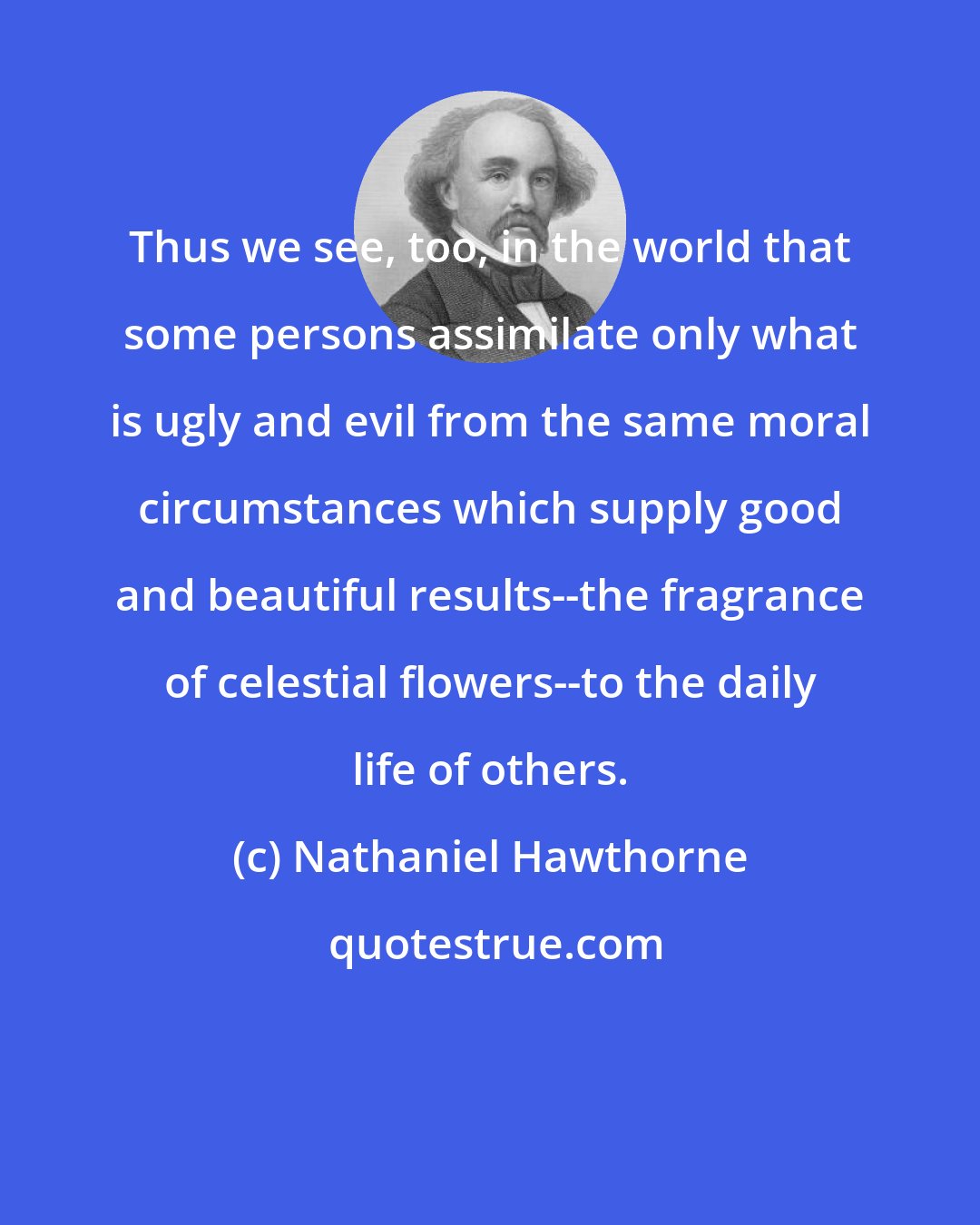 Nathaniel Hawthorne: Thus we see, too, in the world that some persons assimilate only what is ugly and evil from the same moral circumstances which supply good and beautiful results--the fragrance of celestial flowers--to the daily life of others.