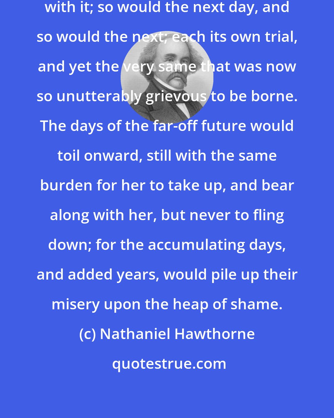 Nathaniel Hawthorne: To-morrow would bring its own trial with it; so would the next day, and so would the next; each its own trial, and yet the very same that was now so unutterably grievous to be borne. The days of the far-off future would toil onward, still with the same burden for her to take up, and bear along with her, but never to fling down; for the accumulating days, and added years, would pile up their misery upon the heap of shame.