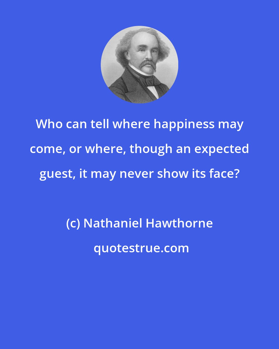 Nathaniel Hawthorne: Who can tell where happiness may come, or where, though an expected guest, it may never show its face?