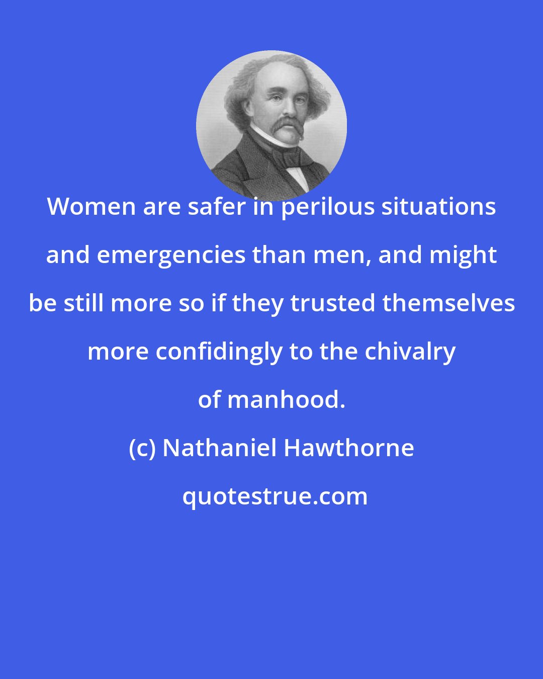 Nathaniel Hawthorne: Women are safer in perilous situations and emergencies than men, and might be still more so if they trusted themselves more confidingly to the chivalry of manhood.