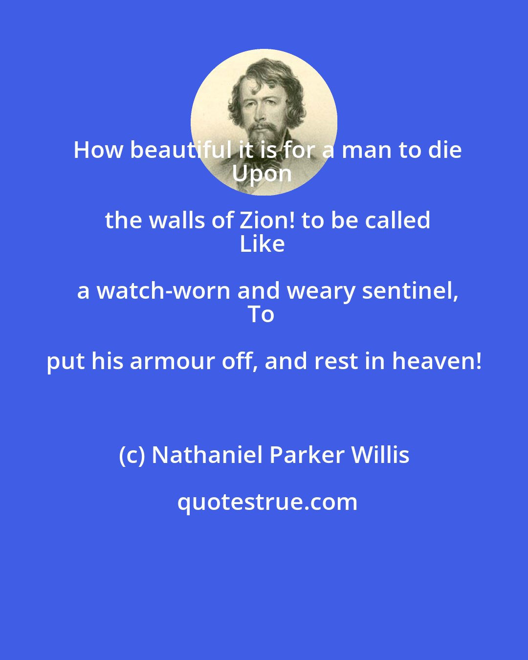 Nathaniel Parker Willis: How beautiful it is for a man to die
Upon the walls of Zion! to be called
Like a watch-worn and weary sentinel,
To put his armour off, and rest in heaven!