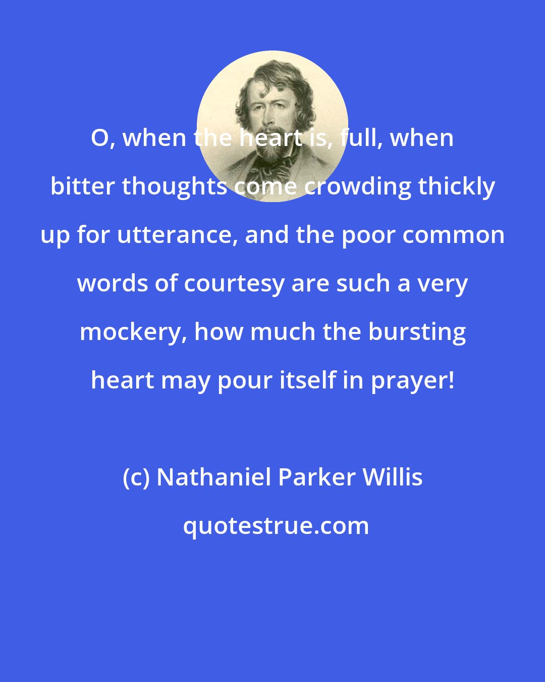 Nathaniel Parker Willis: O, when the heart is, full, when bitter thoughts come crowding thickly up for utterance, and the poor common words of courtesy are such a very mockery, how much the bursting heart may pour itself in prayer!