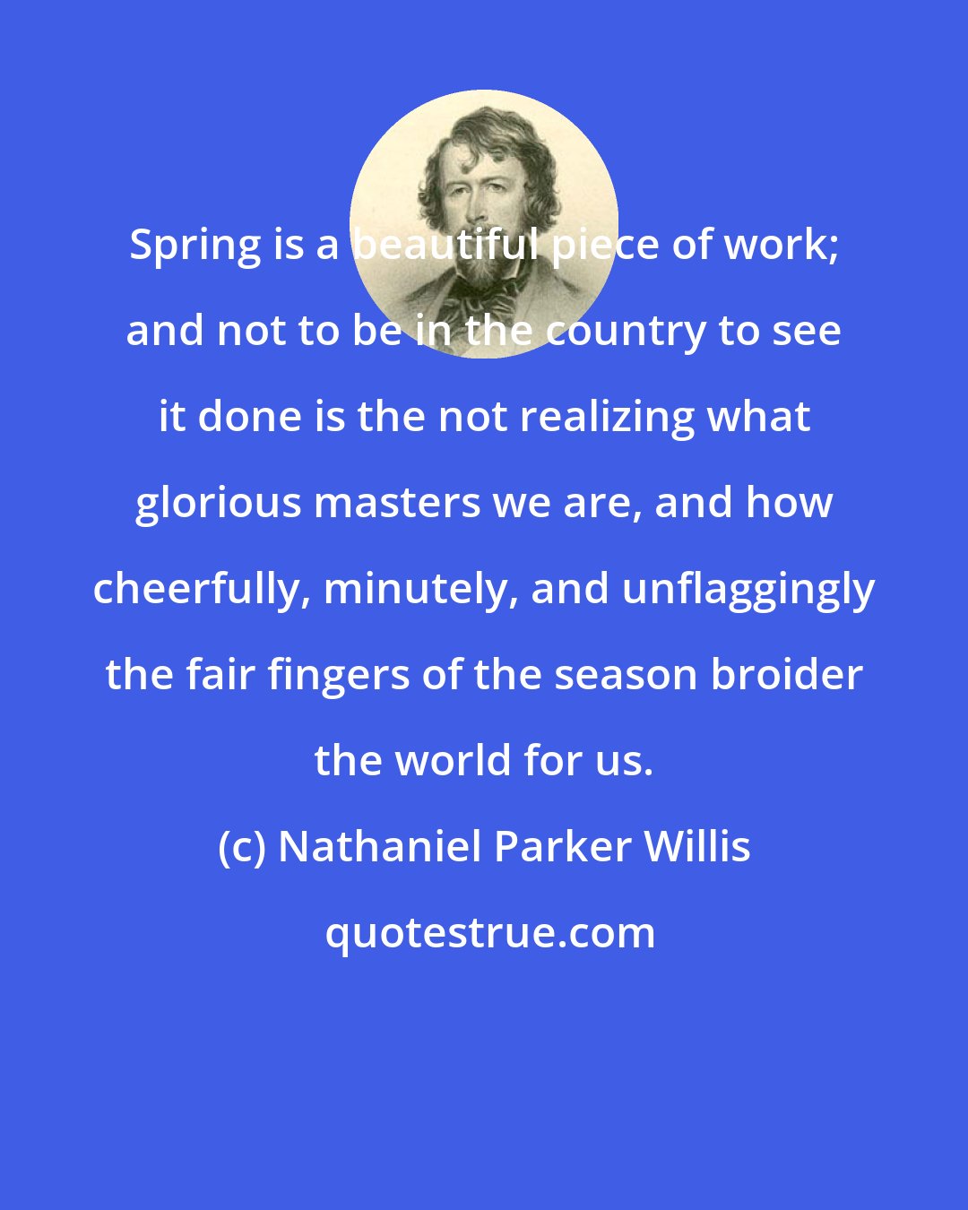 Nathaniel Parker Willis: Spring is a beautiful piece of work; and not to be in the country to see it done is the not realizing what glorious masters we are, and how cheerfully, minutely, and unflaggingly the fair fingers of the season broider the world for us.