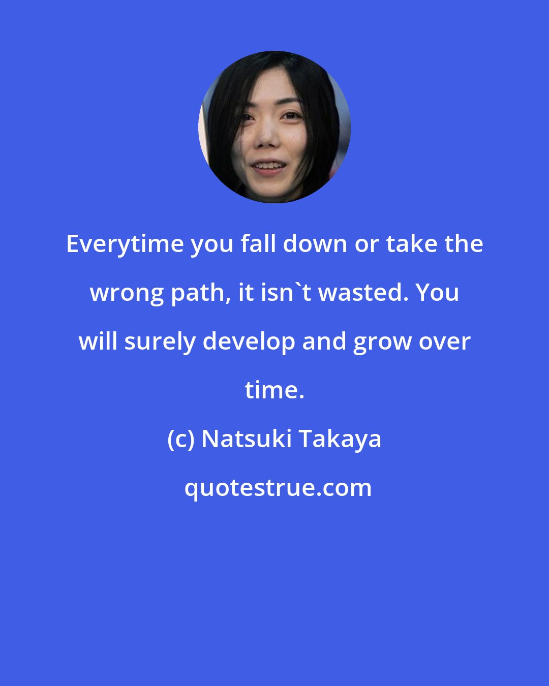 Natsuki Takaya: Everytime you fall down or take the wrong path, it isn't wasted. You will surely develop and grow over time.