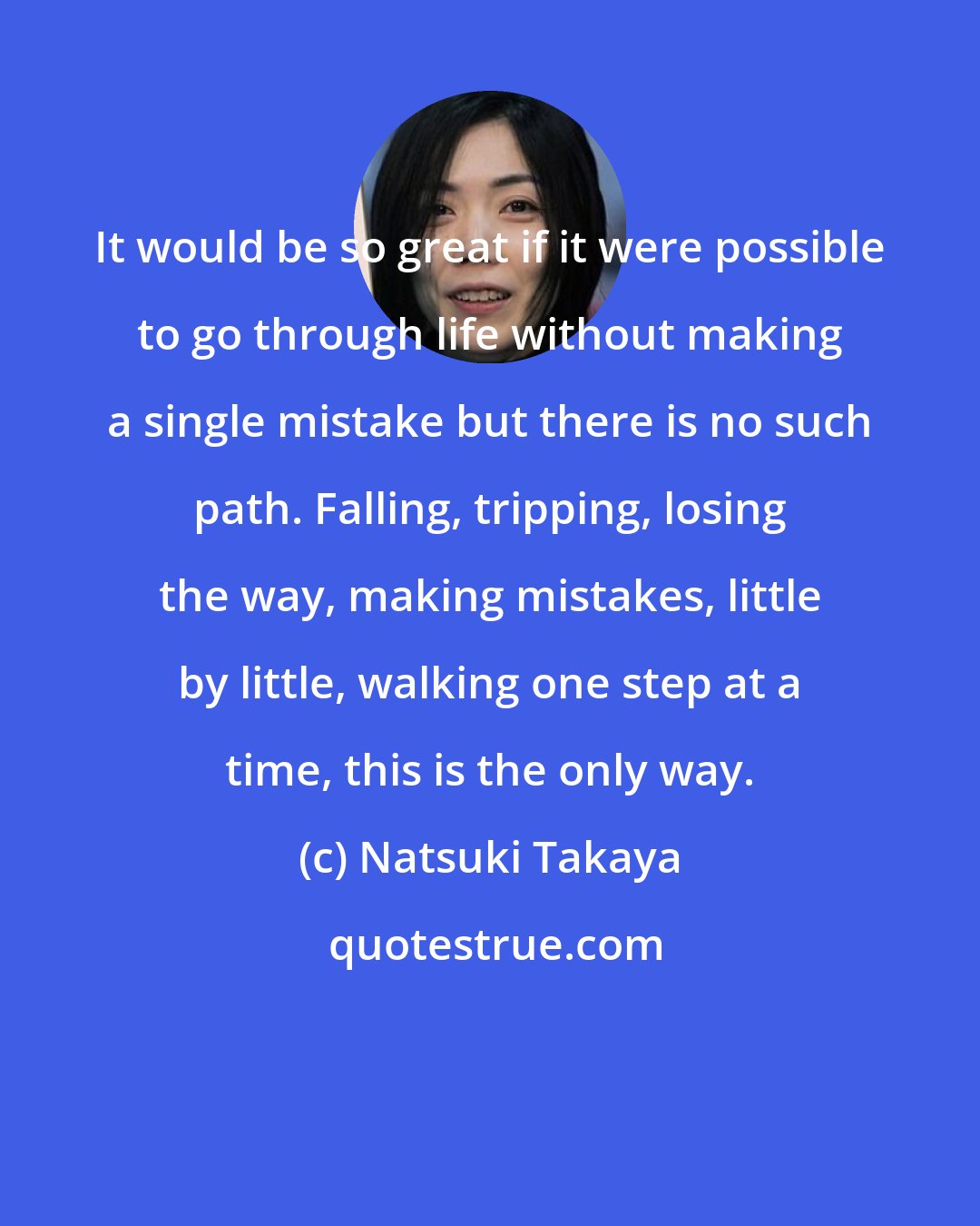 Natsuki Takaya: It would be so great if it were possible to go through life without making a single mistake but there is no such path. Falling, tripping, losing the way, making mistakes, little by little, walking one step at a time, this is the only way.