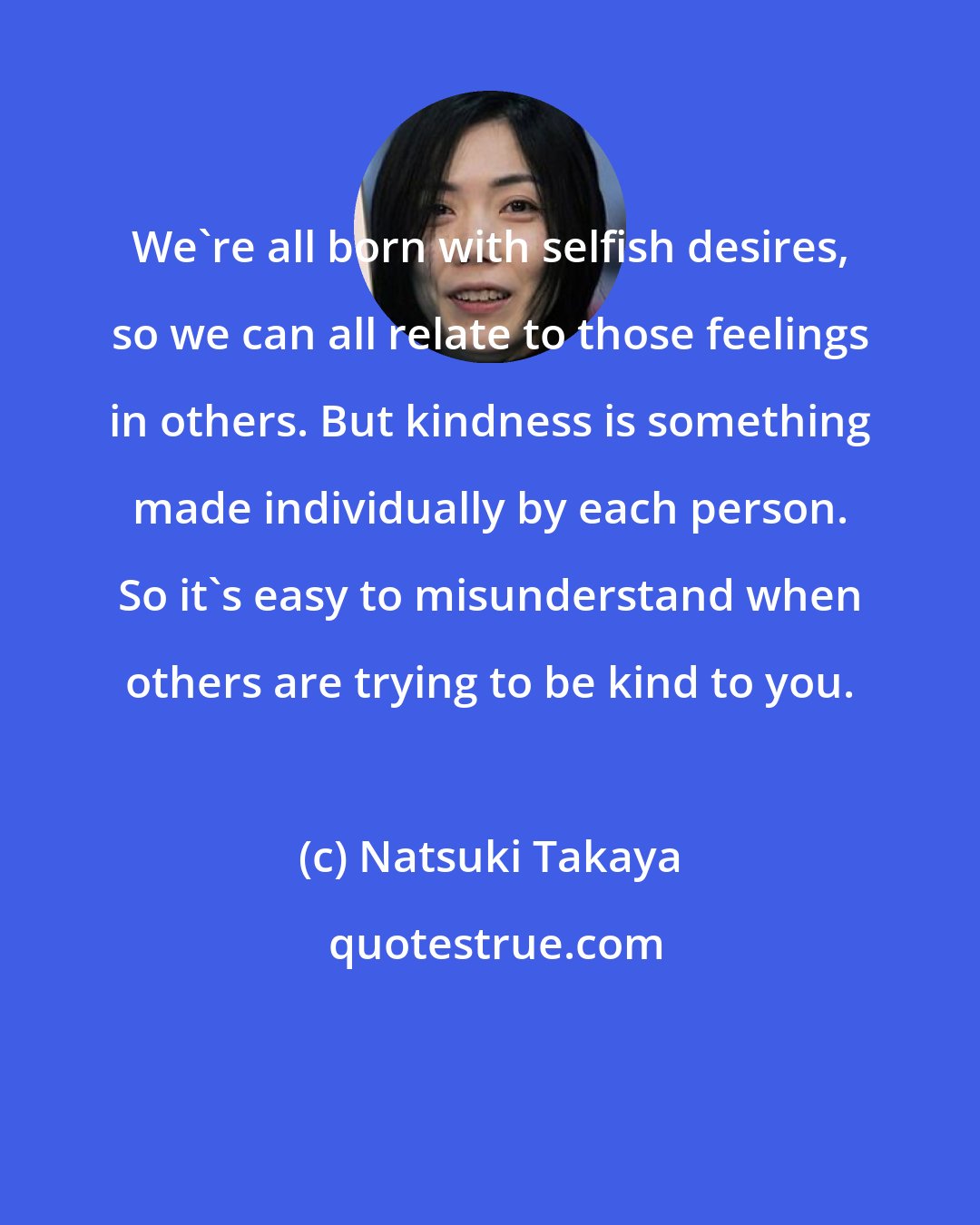 Natsuki Takaya: We're all born with selfish desires, so we can all relate to those feelings in others. But kindness is something made individually by each person. So it's easy to misunderstand when others are trying to be kind to you.