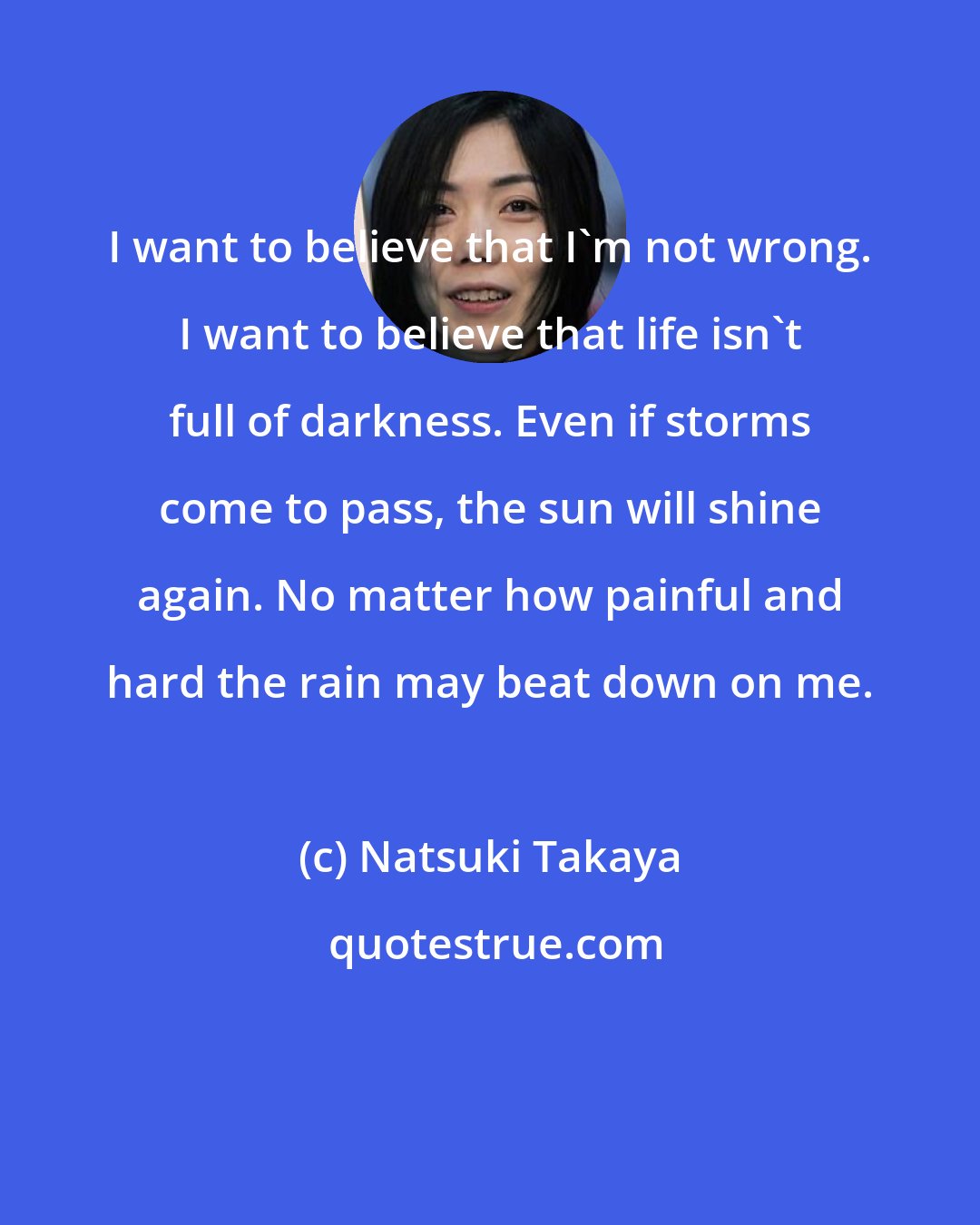 Natsuki Takaya: I want to believe that I'm not wrong. I want to believe that life isn't full of darkness. Even if storms come to pass, the sun will shine again. No matter how painful and hard the rain may beat down on me.